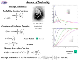 SOLO Review of Probability
Rayleigh Distribution
( ) 2
2
2
2
exp
;
σ
σ
σ






−
=
x
x
xp
( )
2
π
σ=xE
( ) 2
2
4
σ
π−
=xVar
Probability Density Functions
Cumulative Distribution Function
Mean Value
Variance
Moment Generating Function
( ) 





−−= 2
2
2
exp1;
σ
σ
x
xP
( ) ( )








−





−−=Φ jerfi
22
2/exp1 22 σωπ
σωσωω
John William Strutt
Lord Rayleigh
(1842-1919)
Distributions
examples
Moments
Rayleigh Distribution is the chi-distribution with k=2( ) ( ) ( )
( )
( )k
k
k
k
k
k
k U
k
p k
χ
σ
χ
σ
χ
χ 







−
Γ
=
−−−
Χ 2
212/2
2
exp
2/
2/1
 