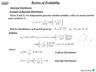 SOLO Review of Probability
Rayleigh Distribution
Given X and Y, two independent gaussian random variables, with zero means and the
same variances σ2
Example of Rayleigh Distribution
( ) 




 +
−= 2
22
2
2
exp
2
1
,
σσπ
yx
yxpXY
find the distributions of R and Θ given by: ( )XYYXR /tan& 122 −
=Θ+=
( ) ( )
( ) ( ) θθ
σπ
θ
σ
σπσ
θθ
dprdrp
drdrr
ydxdyx
ydxdyxpdrdrp
r
XYR
Θ
Θ
=





−=





 +
−==
22
2
22
22
22
exp
22
exp,,
where:
( ) πθ
π
θ 20
2
1
≤≤=Θp
( ) 0
2
exp 2
2
2
≥





−= r
rr
rpr
σσ
Uniform Distribution
Rayleigh Distribution
Solution
Table of Content
x
y
r
θ
 