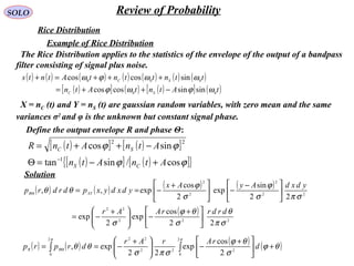 SOLO Review of Probability
Rice Distribution
The Rice Distribution applies to the statistics of the envelope of the output of a bandpass
filter consisting of signal plus noise.
Example of Rice Distribution
( ) ( ) ( ) ( ) ( ) ( ) ( )
( )[ ] ( ) ( )[ ] ( )tAtntAtn
ttnttntAtnts
SC
SC
00
000
sinsincoscos
sincoscos
ωϕωϕ
ωωϕω
−++=
+++=+
X = nC (t) and Y = nS (t) are gaussian random variables, with zero mean and the same
variances σ2
and φ is the unknown but constant signal phase.
Define the output envelope R and phase Θ:
( )[ ] ( )[ ]
( )[ ] ( )[ ]{ }ϕϕ
ϕϕ
cos/sintan
sincos
1
22
AtnAtn
AtnAtnR
CS
SC
+−=Θ
−++=
−
( ) ( ) ( ) ( )
( )
222
22
22
2
2
2
22
cos
exp
2
exp
22
sin
exp
2
cos
exp,,
σπ
θ
σ
θϕ
σ
σπσ
ϕ
σ
ϕ
θθ
drdrrAAr
ydxdAyAx
ydxdyxpdrdrp XYR





 +
−




 +
−=





 −
−




 +
−==Θ
Solution
( ) ( ) ( ) ( )∫∫ +




 +
−




 +
−== Θ
ππ
θϕ
σ
θϕ
σπσ
θθ
2
0
222
222
0 2
cos
exp
22
exp, d
rArAr
drprp RR
 