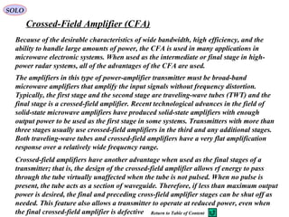 SOLO
Crossed-Field Amplifier (CFA)
Because of the desirable characteristics of wide bandwidth, high efficiency, and the
ability to handle large amounts of power, the CFA is used in many applications in
microwave electronic systems. When used as the intermediate or final stage in high-
power radar systems, all of the advantages of the CFA are used.
The amplifiers in this type of power-amplifier transmitter must be broad-band
microwave amplifiers that amplify the input signals without frequency distortion.
Typically, the first stage and the second stage are traveling-wave tubes (TWT) and the
final stage is a crossed-field amplifier. Recent technological advances in the field of
solid-state microwave amplifiers have produced solid-state amplifiers with enough
output power to be used as the first stage in some systems. Transmitters with more than
three stages usually use crossed-field amplifiers in the third and any additional stages.
Both traveling-wave tubes and crossed-field amplifiers have a very flat amplification
response over a relatively wide frequency range.
Crossed-field amplifiers have another advantage when used as the final stages of a
transmitter; that is, the design of the crossed-field amplifier allows rf energy to pass
through the tube virtually unaffected when the tube is not pulsed. When no pulse is
present, the tube acts as a section of waveguide. Therefore, if less than maximum output
power is desired, the final and preceding cross-field amplifier stages can be shut off as
needed. This feature also allows a transmitter to operate at reduced power, even when
the final crossed-field amplifier is defective Return to Table of Content
 