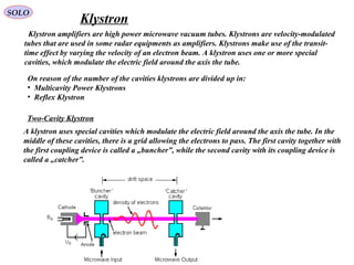 SOLO
Klystron amplifiers are high power microwave vacuum tubes. Klystrons are velocity-modulated
tubes that are used in some radar equipments as amplifiers. Klystrons make use of the transit-
time effect by varying the velocity of an electron beam. A klystron uses one or more special
cavities, which modulate the electric field around the axis the tube.
Klystron
On reason of the number of the cavities klystrons are divided up in:
• Multicavity Power Klystrons
• Reflex Klystron
Two-Cavity Klystron
A klystron uses special cavities which modulate the electric field around the axis the tube. In the
middle of these cavities, there is a grid allowing the electrons to pass. The first cavity together with
the first coupling device is called a „buncher”, while the second cavity with its coupling device is
called a „catcher”.
 