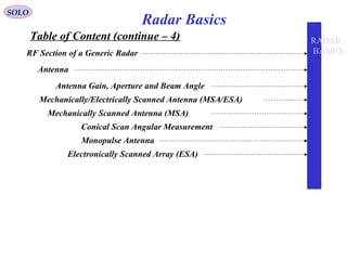 Table of Content (continue – 4)
SOLO
Radar Basics
RF Section of a Generic Radar
Antenna
Antenna Gain, Aperture and Beam Angle
Mechanically/Electrically Scanned Antenna (MSA/ESA)
Mechanically Scanned Antenna (MSA)
Conical Scan Angular Measurement
Monopulse Antenna
Electronically Scanned Array (ESA)
RADAR
BASICS -
 
