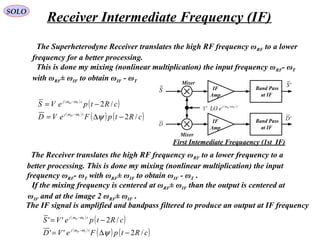 SOLO
The Superheterodyne Receiver translates the high RF frequency ωRF to a lower
frequency for a better processing.
This is done my mixing (nonlinear multiplication) the input frequency ωRF- ωT
with ωRF± ωIF to obtain ωIF - ωT
IF
Amp
IF
Amp
Band Pass
at IF
Band Pass
at IF
S
D
'D
'S
( ) tjst IFRF
eLO ωω ±
1
Mixer
Mixer
First Intemediate Frequaency (1st IF)
( )
( )
( )
( ) ( )cRtpFeVD
cRtpeVS
tj
tj
TRF
TRF
/2
/2
−∆=
−=
−
−
ψωω
ωω
The Receiver translates the high RF frequency ωRF to a lower frequency to a
better processing. This is done my mixing (nonlinear multiplication) the input
frequency ωRF- ωT with ωRF± ωIF to obtain ωIF - ωT .
The IF signal is amplified and bandpass filtered to produce an output at IF frequency
( )
( )
( )
( ) ( )cRtpFeVD
cRtpeVS
tj
tj
TIF
TIF
/2''
/2''
−∆=
−=
−
−
ψωω
ωω
If the mixing frequency is centered at ωRF± ωIF than the output is centered at
ωIF and at the image 2 ωRF± ωIF .
Receiver Intermediate Frequency (IF)
 