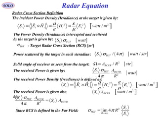 Radar Equation
Radar Cross Section Definition
SOLO
- Target Radar Cross Section (RCS) [m2
]TGTσ
The incident Power Density (Irradiance) at the target is given by:
2 2 2
/i i i i iS E H H E watt m
µ ε
ε µ
 = × = =  
r r
The Power Density (Irradiance) intercepted and scattered
by the target is given by: [ ]i TGTS wattσ
The received Power Density (Irradiance) is defined as:
2 2 2
/r r r r rS E H H E watt m
µ ε
ε µ
 = × = =  
r r
Power scattered by the target in each steradian: ( ) [ ]/ 4 /i TGTS watt strσ π
Solid angle of receiver as seen from the target: [ ]2
/RCVRA R strΩ=
The received Power is given by:
[ ]2
4
i TGT RCVR
S A
watt
R
σ
π
The received Power is given also
by:
2
/r RCVRS A watt m  
2
4
i TGT RCVR
r RCVR
S A
S A
R
σ
π
=
2
lim 4 r
TGT
R
i
S
R
S
σ π
→∞
=Since RCS is defined in the Far Field:
 