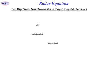 SOLO
rain (mm/hr)
fog (gr/cm3
)
air
Two Way Power Loss (Transmitter -> Target, Target -> Receiver )
Radar Equation
 