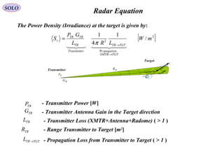 Radar Equation
The Power Density (Irradiance) at the target is given by:
TRP
TRG
TRR
EV
Target
Transmitter
[ ]2
Pr
2
/
1
4
1
mW
LRL
GP
S
TGTXMTR
opagation
TGTTR
rTransmitte
TR
TRTR
r
  
→
→
=
π
- Transmitter Power [W]TRP
- Transmitter Antenna Gain in the Target directionTRG
- Transmitter Loss (XMTR+Antenna+Radome) ( > 1 )TRL
- Range Transmitter to Target [m2
]TRR
- Propagation Loss from Transmitter to Target ( > 1 )TGTTRL →
SOLO
 