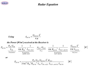 Radar Equation
[ ]W
L
G
LR
GA
LRL
GP
P
ceiver
RCVR
RCVR
RCVRTGT
opagation
RCVRTGTRCVR
TGTTGT
TGTXMTR
opagation
TGTTRTR
rTransmitte
TR
TRTR
RCVR
TGT   

  
Re
2
Pr
2
Pr
2
4
1
4
11
4
1
π
λ
ππ σ
→
→
→
→
=
the Power [W/m2
] received at the Receiver is
π
λ
4
2
RCVR
RCVR
G
A =
( )
[ ]W
LLLLRR
GGP
P
RCVRRCVRTGTTGTTRTRRCVRTR
TGTRCVRTRTR
RCVR
→→
= 223
2
4π
σλ
Using
or
SOLO
 
