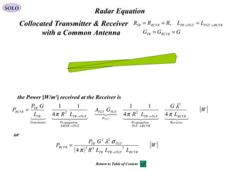 Radar Equation
[ ]W
L
G
LR
GA
LRL
GP
P
ceiver
RCVR
RCVRTGT
opagation
TGTTR
TGTTGT
TGTXMTR
opagation
TGTTR
rTransmitte
TR
TR
RCVR
TGT   

  
Re
2
Pr
2
Pr
2
4
1
4
11
4
1
π
λ
ππ σ
→
→
→
→
=
the Power [W/m2
] received at the Receiver is
( )
[ ]W
LLLR
GP
P
RCVRTGTTRTR
TGTTR
RCVR 243
22
4 →
=
π
σλ
or
SOLO
,RRR RCVRTR ==Collocated Transmitter & Receiver
with a Common Antenna
RCVRTGTTGTTR LL →→ =
GGG RCVRTR ==
Return to Table of Content
 
