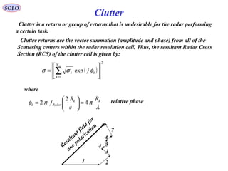 SOLO
Clutter is a return or group of returns that is undesirable for the radar performing
a certain task.
Clutter
Clutter returns are the vector summation (amplitude and phase) from all of the
Scattering centers within the radar resolution cell. Thus, the resultant Radar Cross
Section (RCS) of the clutter cell is given by:
( )
2
1
exp 





= ∑=
scN
k
kk j φσσ
where
λ
ππφ kk
Radark
R
c
R
f 4
2
2 =





= relative phase
Resultant field
for
one polarization
1 2
3
4 5
6
7
 