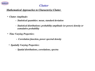 SOLO
Mathematical Approaches to Characterize Clutter
Clutter
• Clutter Amplitude:
- Statistical quantities: mean, standard deviation
- Statistical distributions: probability amplitude (or power) density or
cumulative probability
• Time Varying Properties:
- Correlation function, power spectral density
• Spatially Varying Properties:
- Spatial distributions, correlations, spectra
 