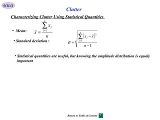 SOLO
Characterizing Clutter Using Statistical Quantities
Clutter
• Statistical quantities are useful, but knowing the amplitude distribution is equaly
important
• Mean:
n
x
x
n
j
j∑=
=
1
• Standard deviation :
( )
1
1
2
−
−
=
∑=
n
xx
n
j
j
σ
Return to Table of Content
 