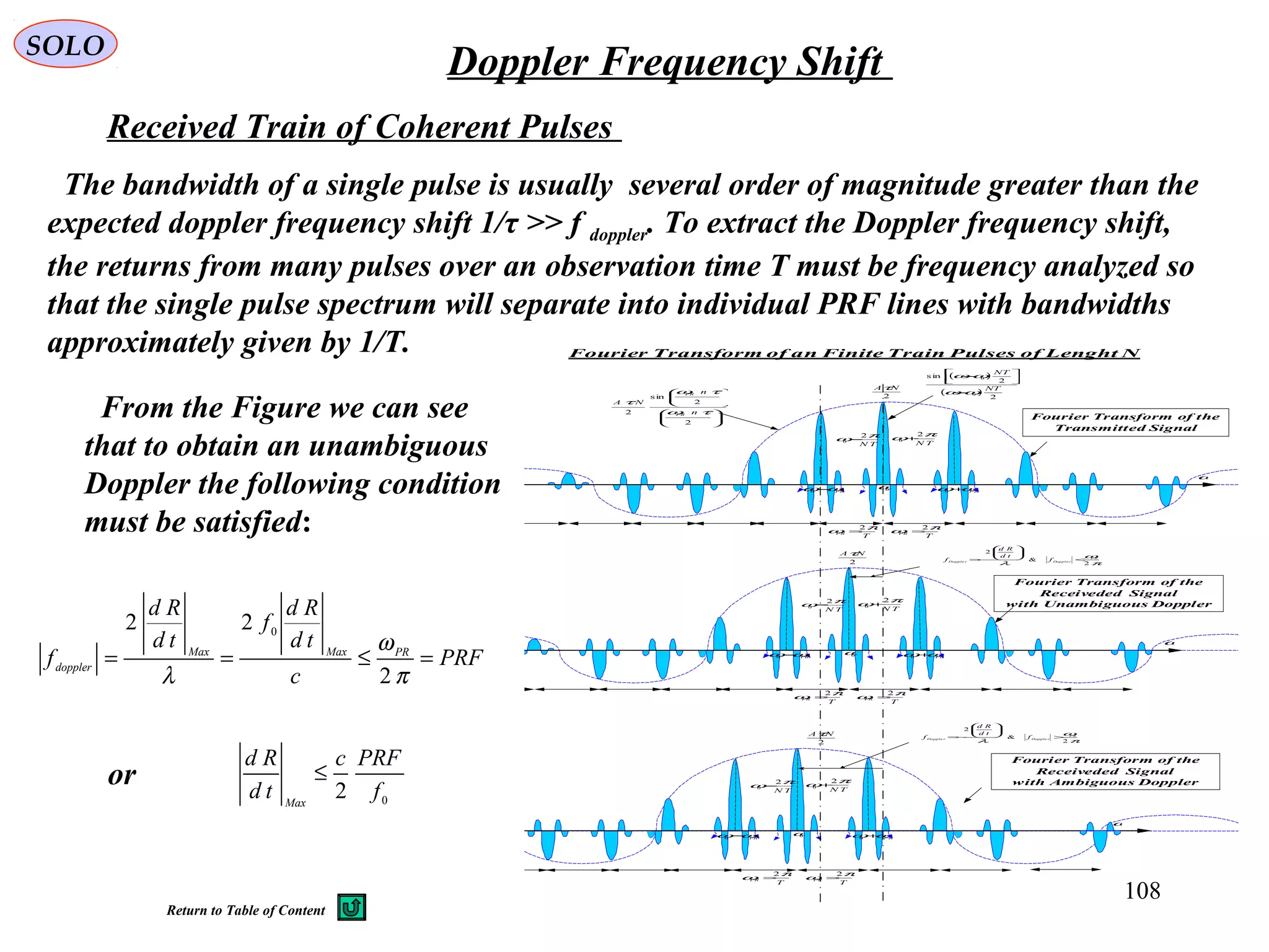 108
SOLO
Doppler Frequency Shift
Fourier Transform of an Finite Train Pulses of Lenght N
2
NAτ
ω
TN
πω 2
0 +
0ω
TN
πω 2
0 −
PRωω+0PRωω−0
T
PR
πω 2
=
T
PR
πω 2
=
2
NAτ
ω
TN
πω 2
0 +
0ω
TN
πω 2
0 −
PRωω+0PRωω−0
T
PR
πω 2
=
T
PR
πω 2
=
















2
2
sin
2 τω
τω
τ
n
n
NA
PR
PR
( )
( )
2
2
sin
0
0
NT
NT
ωω
ωω
−




−
2
NAτ
ω
TN
πω 2
0 +
0ω
TN
πω 2
0 −
P Rωω+0PRωω−0
T
PR
πω 2
=
T
PR
πω 2
=
π
ω
λ 2
&
2
P R
Doppl e rDopple r f
td
Rd
f <






−=
π
ω
λ 2
&
2
P R
Dopple rDopple r f
td
Rd
f >






−=
Fourier Transform of the
Transmitted Signal
Fourier Transform of the
Receiveded Signal
with Unambiguous Doppler
Fourier Transform of the
Receiveded Signal
with Ambiguous Doppler
Received Train of Coherent Pulses
The bandwidth of a single pulse is usually several order of magnitude greater than the
expected doppler frequency shift 1/τ >> f doppler. To extract the Doppler frequency shift,
the returns from many pulses over an observation time T must be frequency analyzed so
that the single pulse spectrum will separate into individual PRF lines with bandwidths
approximately given by 1/T.
From the Figure we can see
that to obtain an unambiguous
Doppler the following condition
must be satisfied:
PRF
c
td
Rd
f
td
Rd
f PRMaxMax
doppler
=≤==
π
ω
λ 2
22 0
or
0
2 f
PRFc
td
Rd
Max
≤
Return to Table of Content
 