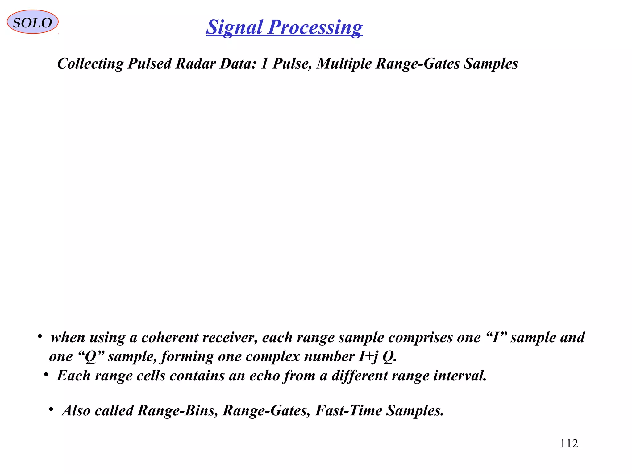 112
SOLO Signal Processing
Collecting Pulsed Radar Data: 1 Pulse, Multiple Range-Gates Samples
• when using a coherent receiver, each range sample comprises one “I” sample and
one “Q” sample, forming one complex number I+j Q.
• Each range cells contains an echo from a different range interval.
• Also called Range-Bins, Range-Gates, Fast-Time Samples.
 