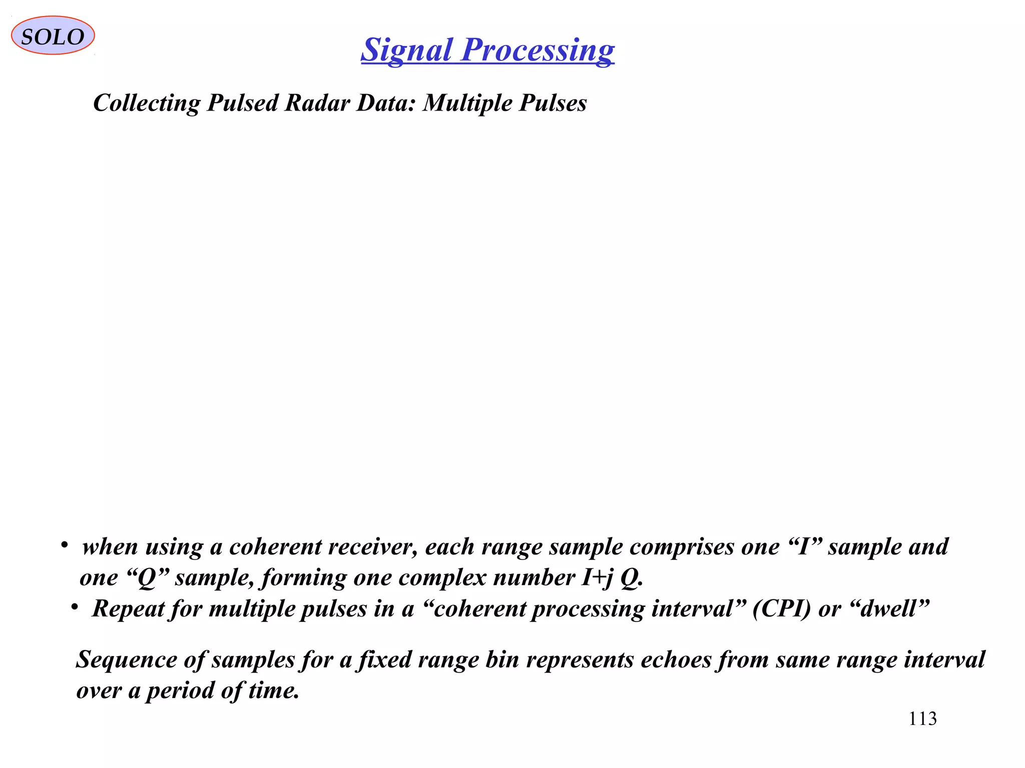 113
SOLO
Signal Processing
Collecting Pulsed Radar Data: Multiple Pulses
• when using a coherent receiver, each range sample comprises one “I” sample and
one “Q” sample, forming one complex number I+j Q.
• Repeat for multiple pulses in a “coherent processing interval” (CPI) or “dwell”
Sequence of samples for a fixed range bin represents echoes from same range interval
over a period of time.
 
