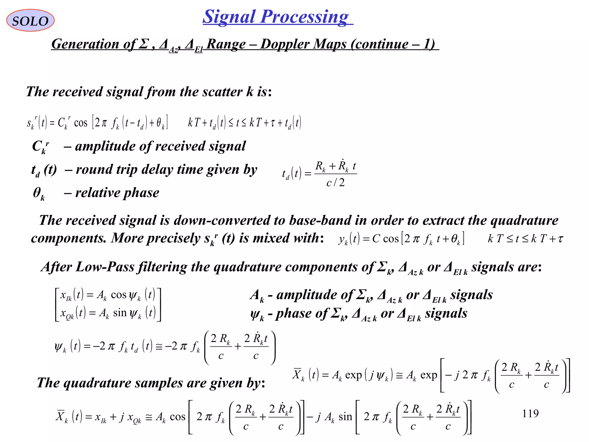 119
SOLO Signal Processing
Generation of Σ , ΔAz, ΔEl Range – Doppler Maps (continue – 1)
The received signal from the scatter k is:
( ) ( )[ ] ( ) ( )ttTktttTkttfCts ddkdk
r
k
r
k ++≤≤++−= τθπ2cos
Ck
r
– amplitude of received signal
td (t) – round trip delay time given by ( )
2/c
tRR
tt kk
d
+
=
θk – relative phase
The received signal is down-converted to base-band in order to extract the quadrature
components. More precisely sk
r
(t) is mixed with: ( ) [ ] τθπ +≤≤+= TktTktfCty kkk 2cos
After Low-Pass filtering the quadrature components of Σk, ΔAz k or ΔEl k signals are:
( ) ( )
( ) ( )





=
=
tAtx
tAtx
kkQk
kkIk
ψ
ψ
sin
cos
( ) ( ) 





+−≅−=
c
tR
c
R
fttft kk
kdkk
22
22 ππψ
The quadrature samples are given by:
( ) ( ) 











+−≅=
c
tR
c
R
fjAjAtX kk
kkkkk
22
2expexp πψ
Ak - amplitude of Σk, ΔAz k or ΔEl k signals
ψk - phase of Σk, ΔAz k or ΔEl k signals
( ) 











+−











+≅+=
c
tR
c
R
fAj
c
tR
c
R
fAxjxtX kk
kk
kk
kkQkIkk
 22
2sin
22
2cos ππ
 