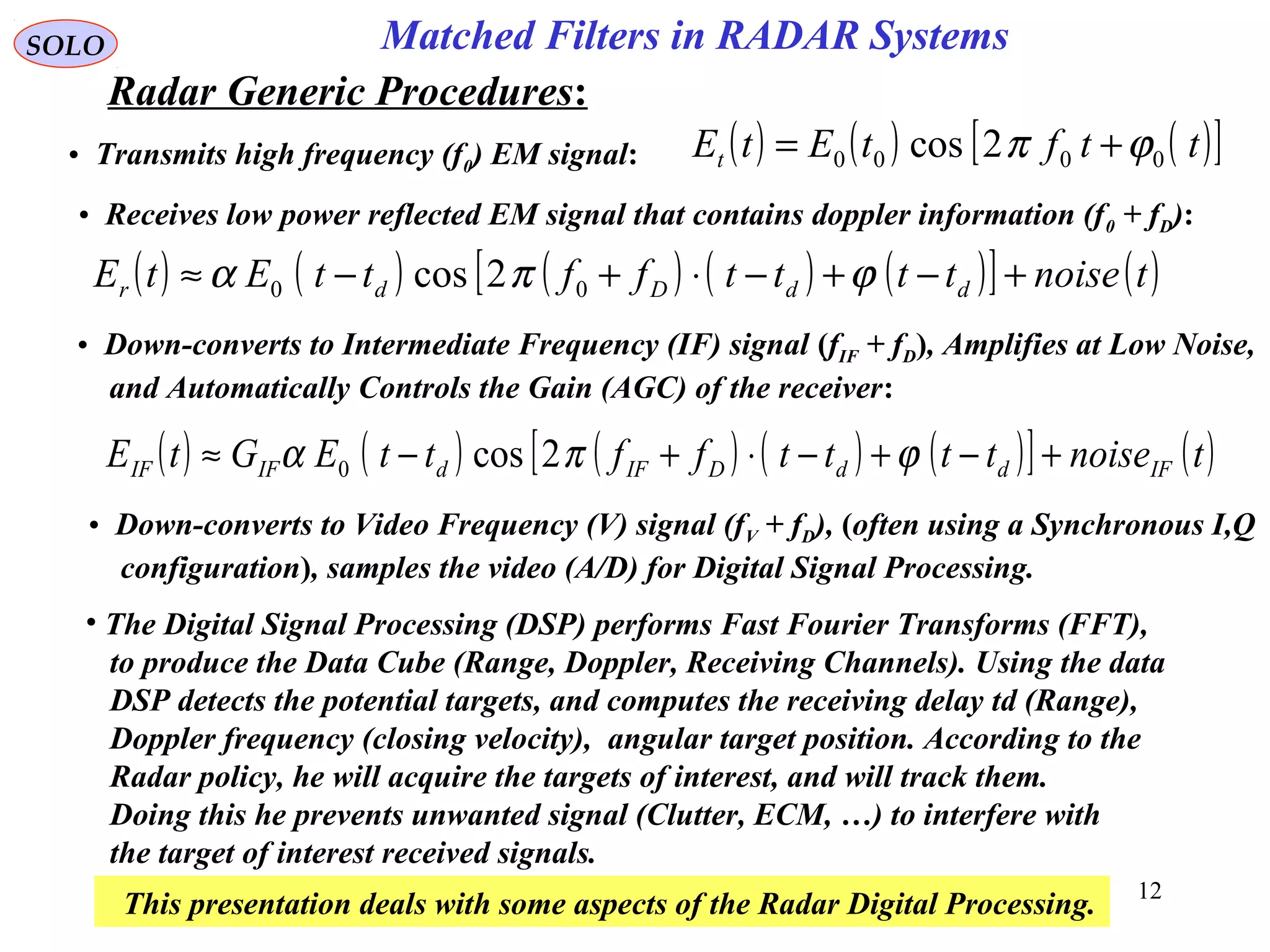 12
SOLO
Radar Generic Procedures:
Matched Filters in RADAR Systems
• Transmits high frequency (f0) EM signal: ( ) ( ) ( )[ ]ttftEtEt 0000 2cos ϕπ +=
( ) ( ) ( ) ( ) ( )[ ] ( )tnoisettttffttEtE ddDdr +−+−⋅+−≈ ϕπα 00 2cos
• Receives low power reflected EM signal that contains doppler information (f0 + fD):
• Down-converts to Intermediate Frequency (IF) signal (fIF + fD), Amplifies at Low Noise,
and Automatically Controls the Gain (AGC) of the receiver:
( ) ( ) ( ) ( ) ( )[ ] ( )tnoisettttffttEGtE IFddDIFdIFIF +−+−⋅+−≈ ϕπα 2cos0
• Down-converts to Video Frequency (V) signal (fV + fD), (often using a Synchronous I,Q
configuration), samples the video (A/D) for Digital Signal Processing.
• The Digital Signal Processing (DSP) performs Fast Fourier Transforms (FFT),
to produce the Data Cube (Range, Doppler, Receiving Channels). Using the data
DSP detects the potential targets, and computes the receiving delay td (Range),
Doppler frequency (closing velocity), angular target position. According to the
Radar policy, he will acquire the targets of interest, and will track them.
Doing this he prevents unwanted signal (Clutter, ECM, …) to interfere with
the target of interest received signals.
This presentation deals with some aspects of the Radar Digital Processing.
 