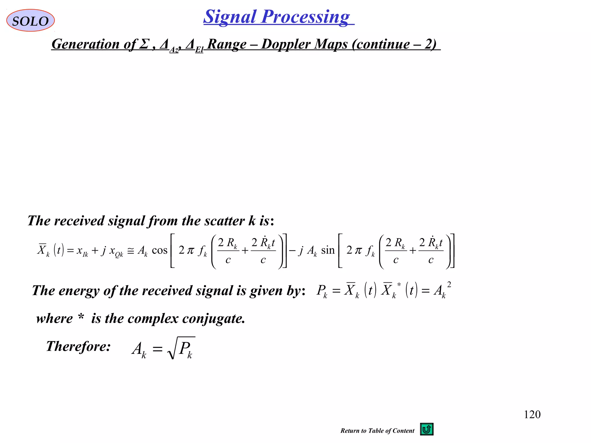 120
SOLO Signal Processing
Generation of Σ , ΔAz, ΔEl Range – Doppler Maps (continue – 2)
The received signal from the scatter k is:
The energy of the received signal is given by: ( ) ( ) 2
kkkk AtXtXP ==
∗
( ) 











+−











+≅+=
c
tR
c
R
fAj
c
tR
c
R
fAxjxtX kk
kk
kk
kkQkIkk
 22
2sin
22
2cos ππ
where * is the complex conjugate.
Therefore:
kk PA =
Return to Table of Content
 