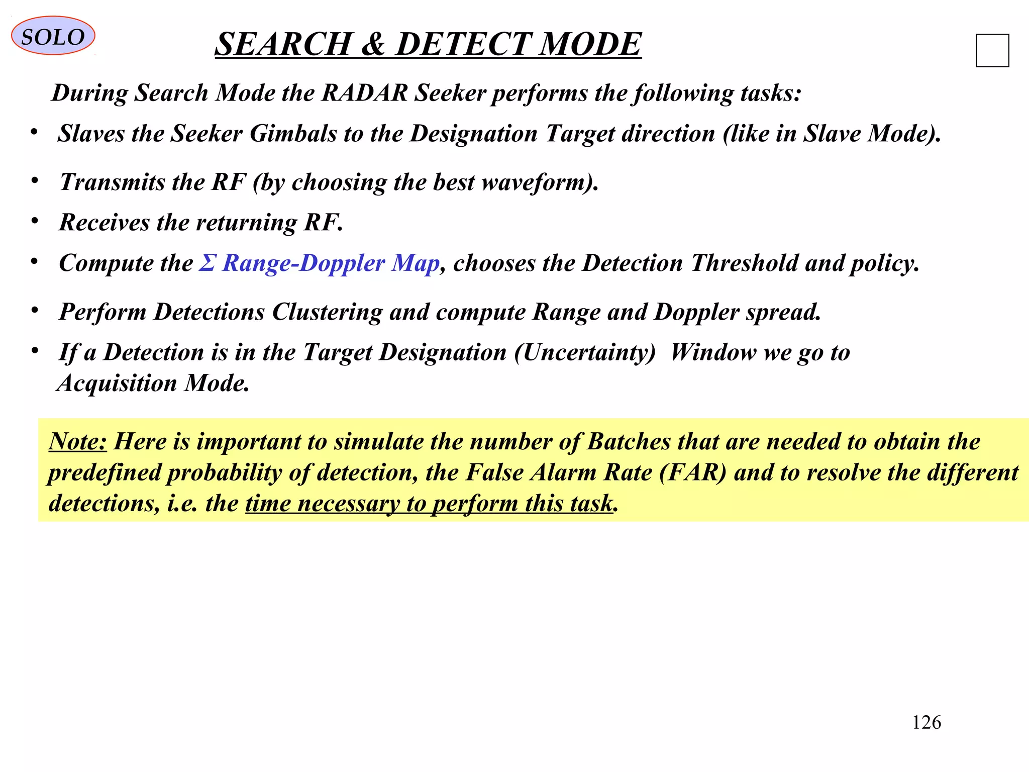 126
SOLO SEARCH & DETECT MODE
During Search Mode the RADAR Seeker performs the following tasks:
• Slaves the Seeker Gimbals to the Designation Target direction (like in Slave Mode).
• Transmits the RF (by choosing the best waveform).
• Receives the returning RF.
• Compute the Σ Range-Doppler Map, chooses the Detection Threshold and policy.
• Perform Detections Clustering and compute Range and Doppler spread.
Note: Here is important to simulate the number of Batches that are needed to obtain the
predefined probability of detection, the False Alarm Rate (FAR) and to resolve the different
detections, i.e. the time necessary to perform this task.
• If a Detection is in the Target Designation (Uncertainty) Window we go to
Acquisition Mode.
 