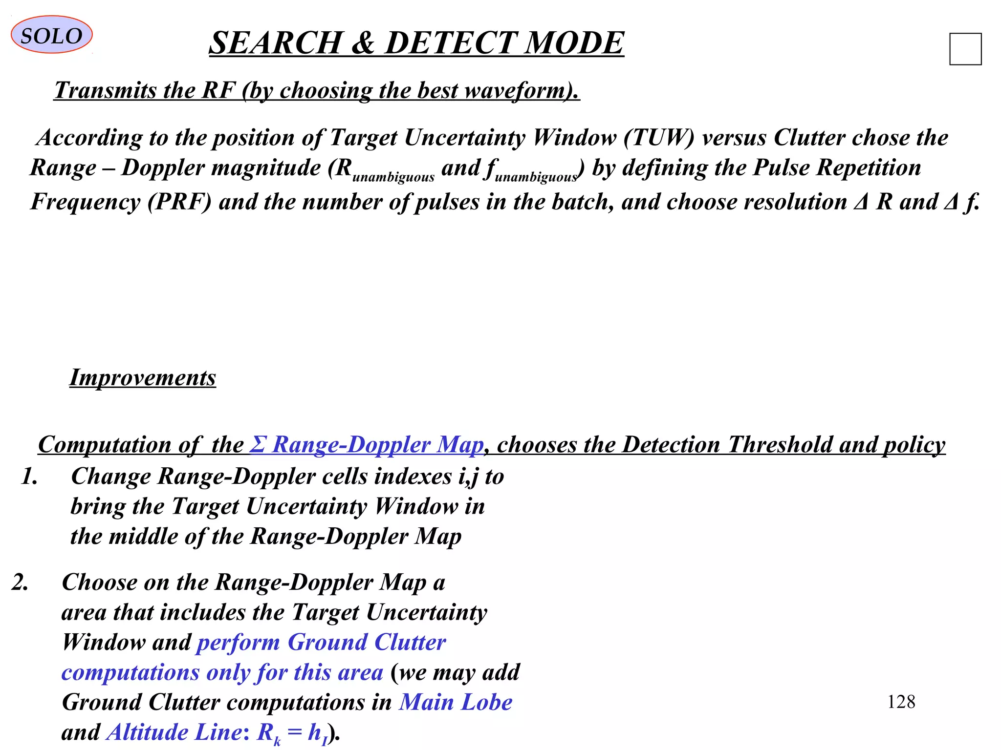 128
SOLO SEARCH & DETECT MODE
According to the position of Target Uncertainty Window (TUW) versus Clutter chose the
Range – Doppler magnitude (Runambiguous and funambiguous) by defining the Pulse Repetition
Frequency (PRF) and the number of pulses in the batch, and choose resolution Δ R and Δ f.
Improvements
1. Change Range-Doppler cells indexes i,j to
bring the Target Uncertainty Window in
the middle of the Range-Doppler Map
2. Choose on the Range-Doppler Map a
area that includes the Target Uncertainty
Window and perform Ground Clutter
computations only for this area (we may add
Ground Clutter computations in Main Lobe
and Altitude Line: Rk = hI).
Transmits the RF (by choosing the best waveform).
Computation of the Σ Range-Doppler Map, chooses the Detection Threshold and policy
 