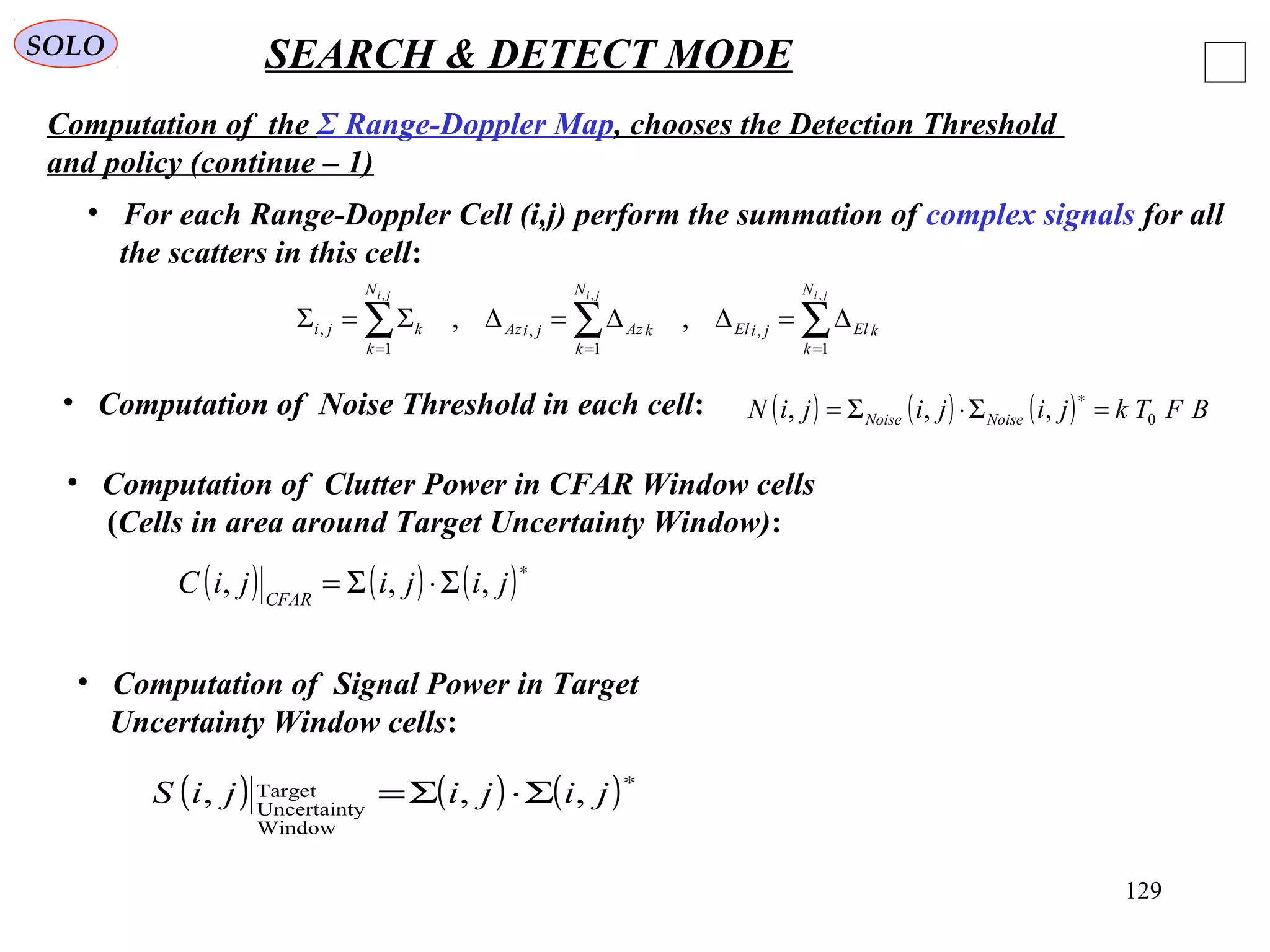 129
SOLO SEARCH & DETECT MODE
Computation of the Σ Range-Doppler Map, chooses the Detection Threshold
and policy (continue – 1)
• Computation of Noise Threshold in each cell: ( ) ( ) ( ) BFTkjijijiN NoiseNoise 0,,, =Σ⋅Σ=
∗
• Computation of Clutter Power in CFAR Window cells
(Cells in area around Target Uncertainty Window):
( ) ( ) ( )∗
Σ⋅Σ= jijijiC CFAR
,,,
• Computation of Signal Power in Target
Uncertainty Window cells:
( ) ( ) ( )∗
Σ⋅Σ= jijijiS ,,,
Window
yUncertaint
Target
• For each Range-Doppler Cell (i,j) perform the summation of complex signals for all
the scatters in this cell:
∑∑∑ ===
∆=∆∆=∆Σ=Σ
jijiji N
k
kEljiEl
N
k
kAzjiAz
N
k
kji
,,,
1
,
1
,
1
, ,,
 