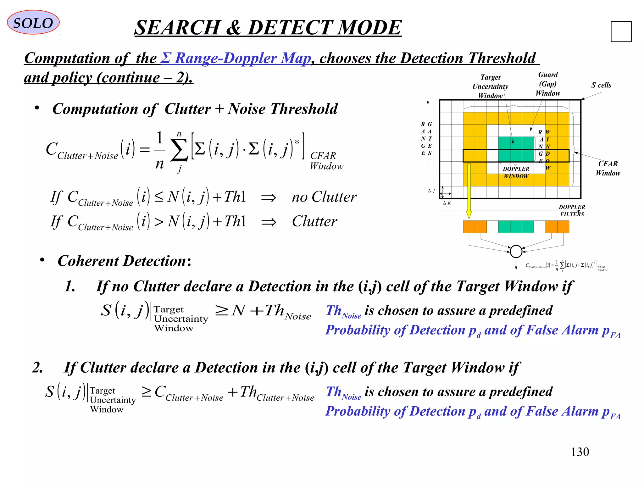 130
SOLO SEARCH & DETECT MODE
Computation of the Σ Range-Doppler Map, chooses the Detection Threshold
and policy (continue – 2).
DOPPLER
WINDOW
R W
A I
N N
G D
E O
W
R G
A A
N T
G E
E S
DOPPLER
FILTERS
S cells
CFAR
Window
R∆
f∆
Target
Uncertainty
Window
( ) ( ) ( )[ ]∑
∗
+ Σ⋅Σ=
n
j Window
CFARNoiseClutter jiji
n
iC ,,
1
Guard
(Gap)
Window
• Computation of Clutter + Noise Threshold
• Coherent Detection:
( ) ( )
( ) ( ) ClutterThjiNiCIf
ClutternoThjiNiCIf
NoiseClutter
NoiseClutter
⇒+>
⇒+≤
+
+
1,
1,
( ) NoiseThNjiS +≥
Window
yUncertaint
Target,
( ) ( ) ( )[ ]∑
∗
+ Σ⋅Σ=
n
j Window
CFARNoiseClutter jiji
n
iC ,,
1
1. If no Clutter declare a Detection in the (i,j) cell of the Target Window if
ThNoise is chosen to assure a predefined
Probability of Detection pd and of False Alarm pFA
( ) NoiseClutterNoiseClutter ThCjiS ++ +≥
Window
yUncertaint
Target,
2. If Clutter declare a Detection in the (i,j) cell of the Target Window if
ThNoise is chosen to assure a predefined
Probability of Detection pd and of False Alarm pFA
 