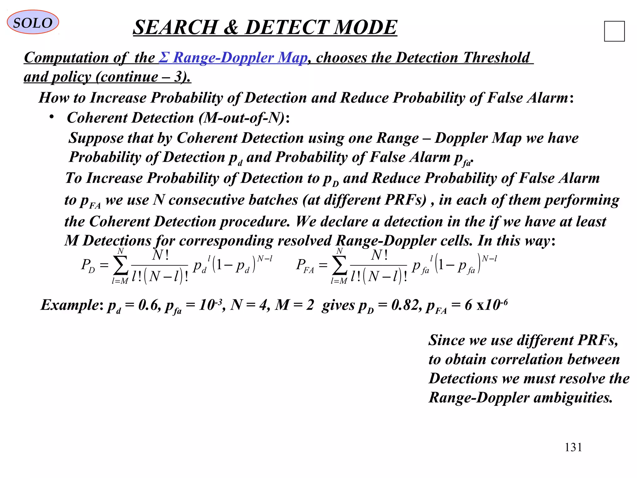 131
SOLO SEARCH & DETECT MODE
Computation of the Σ Range-Doppler Map, chooses the Detection Threshold
and policy (continue – 3).
• Coherent Detection (M-out-of-N):
How to Increase Probability of Detection and Reduce Probability of False Alarm:
Suppose that by Coherent Detection using one Range – Doppler Map we have
Probability of Detection pd and Probability of False Alarm pfa.
To Increase Probability of Detection to pD and Reduce Probability of False Alarm
to pFA we use N consecutive batches (at different PRFs) , in each of them performing
the Coherent Detection procedure. We declare a detection in the if we have at least
M Detections for corresponding resolved Range-Doppler cells. In this way:
( )
( )∑=
−
−
−
=
N
Ml
lN
d
l
dD pp
lNl
N
P 1
!!
!
( )
( )∑=
−
−
−
=
N
Ml
lN
fa
l
faFA pp
lNl
N
P 1
!!
!
Example: pd = 0.6, pfa = 10-3
, N = 4, M = 2 gives pD = 0.82, pFA = 6 x10-6
Since we use different PRFs,
to obtain correlation between
Detections we must resolve the
Range-Doppler ambiguities.
 