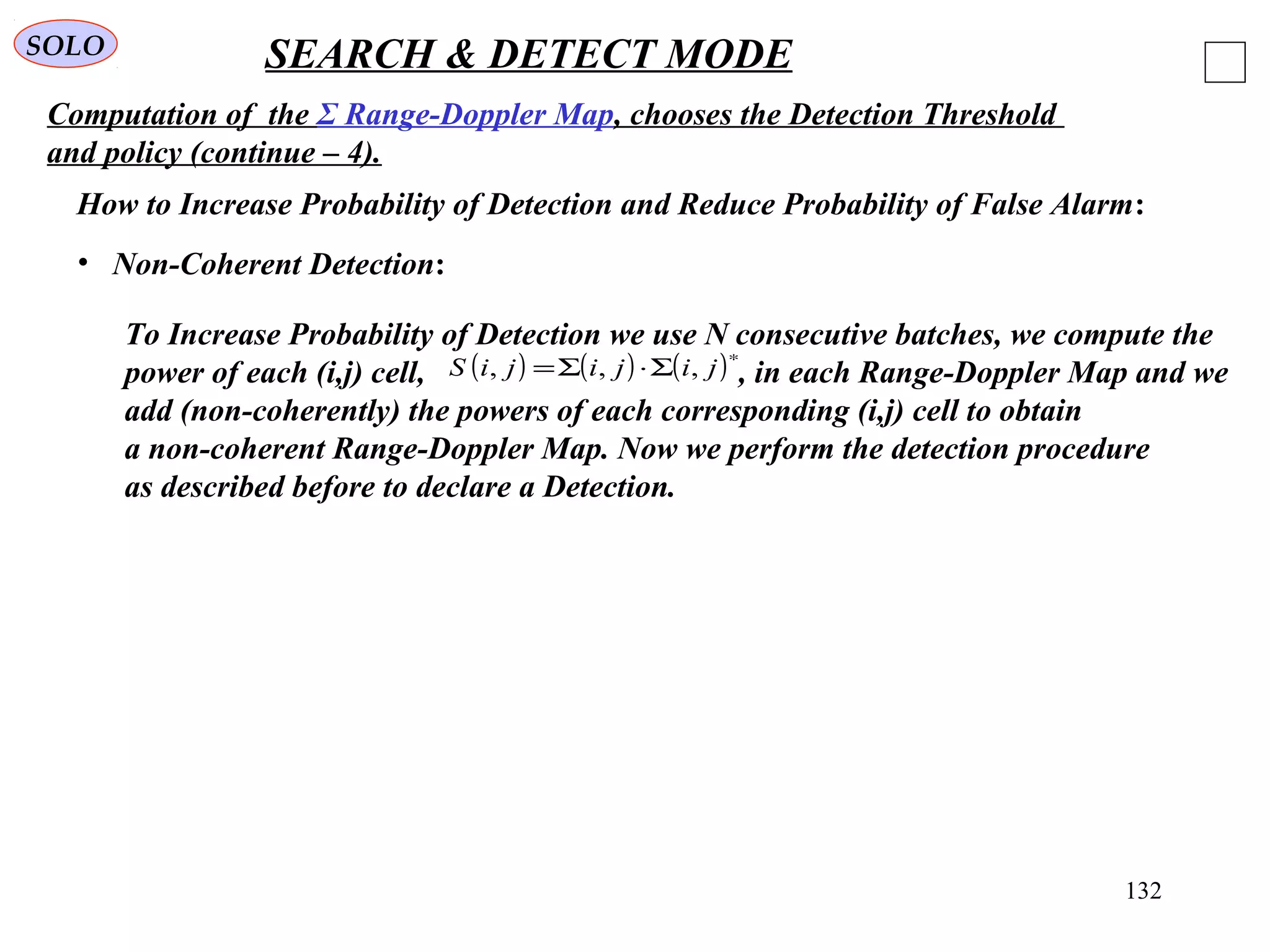 132
SOLO SEARCH & DETECT MODE
Computation of the Σ Range-Doppler Map, chooses the Detection Threshold
and policy (continue – 4).
How to Increase Probability of Detection and Reduce Probability of False Alarm:
• Non-Coherent Detection:
To Increase Probability of Detection we use N consecutive batches, we compute the
power of each (i,j) cell, , in each Range-Doppler Map and we
add (non-coherently) the powers of each corresponding (i,j) cell to obtain
a non-coherent Range-Doppler Map. Now we perform the detection procedure
as described before to declare a Detection.
( ) ( ) ( )∗
Σ⋅Σ= jijijiS ,,,
 