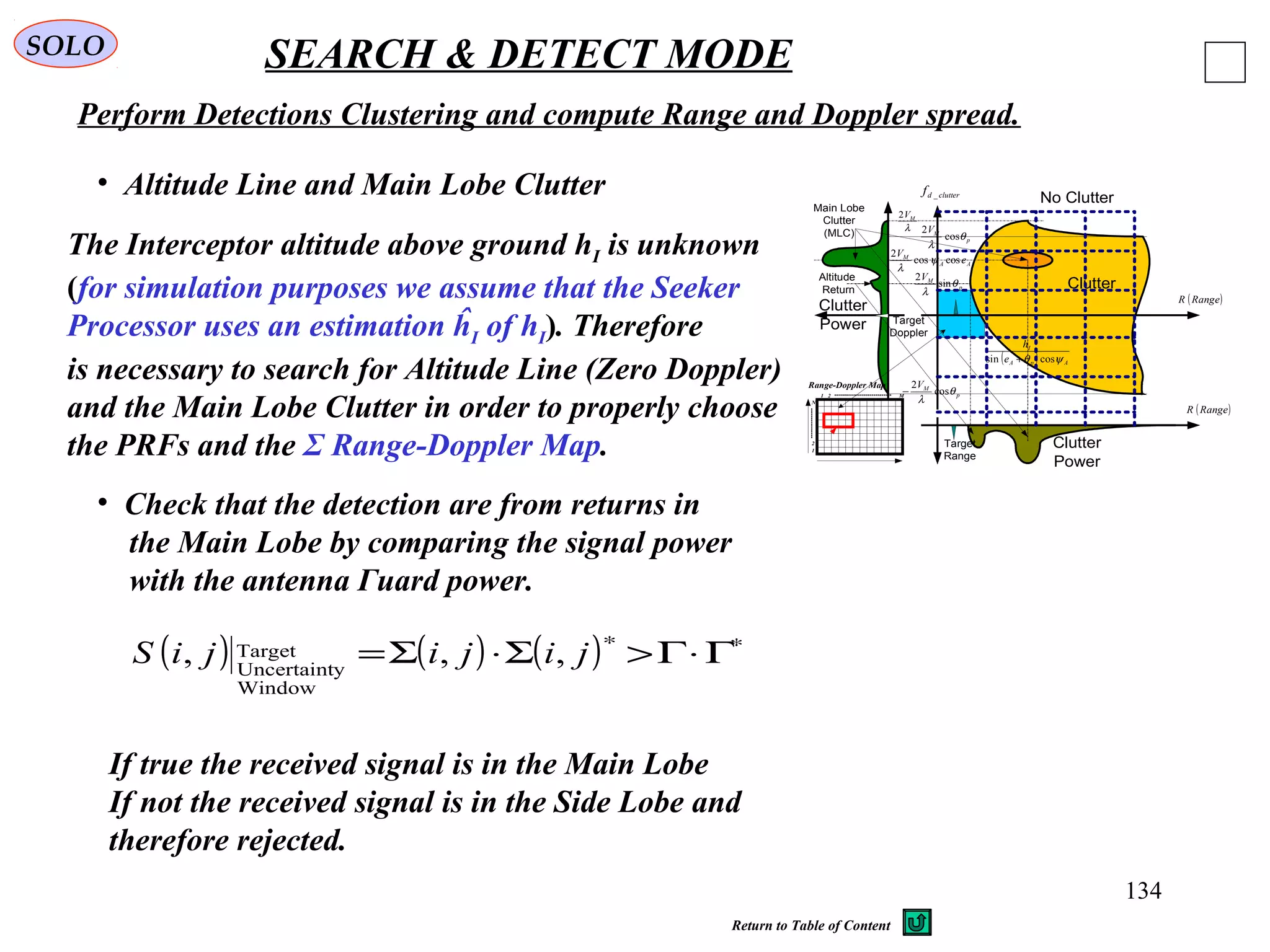 134
SOLO SEARCH & DETECT MODE
Perform Detections Clustering and compute Range and Doppler spread.
• Altitude Line and Main Lobe Clutter
The Interceptor altitude above ground hI is unknown
(for simulation purposes we assume that the Seeker
Processor uses an estimation ĥI of hI). Therefore
is necessary to search for Altitude Line (Zero Doppler)
and the Main Lobe Clutter in order to properly choose
the PRFs and the Σ Range-Doppler Map.
clutterdf _
( )RangeR
( )RangeR
Clutter
No Clutter
Clutter
Power
Clutter
Power
Main Lobe
Clutter
(MLC)
Altitude
Return
λ
MV2
p
MV
θ
λ
cos
2
AA
M
e
V
coscos
2
ψ
λ
p
MV
θ
λ
sin
2
p
MV
θ
λ
cos
2
−
Target
Range
Target
Doppler
( ) ApA
I
e
h
ψθ cossin +
1
2
N
1 2 M
Range-Doppler Map
• Check that the detection are from returns in
the Main Lobe by comparing the signal power
with the antenna Γuard power.
( ) ( ) ( ) ∗∗
Γ⋅Γ>Σ⋅Σ= jijijiS ,,,
Window
yUncertaint
Target
If true the received signal is in the Main Lobe
If not the received signal is in the Side Lobe and
therefore rejected.
Return to Table of Content
 