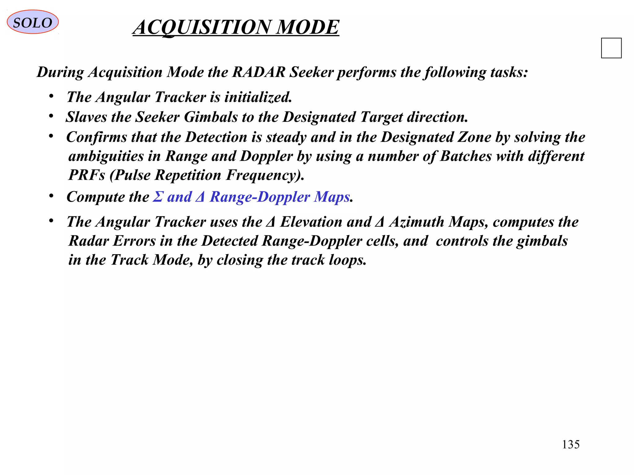135
SOLO ACQUISITION MODE
During Acquisition Mode the RADAR Seeker performs the following tasks:
• Slaves the Seeker Gimbals to the Designated Target direction.
• The Angular Tracker is initialized.
• Confirms that the Detection is steady and in the Designated Zone by solving the
ambiguities in Range and Doppler by using a number of Batches with different
PRFs (Pulse Repetition Frequency).
• The Angular Tracker uses the Δ Elevation and Δ Azimuth Maps, computes the
Radar Errors in the Detected Range-Doppler cells, and controls the gimbals
in the Track Mode, by closing the track loops.
• Compute the Σ and Δ Range-Doppler Maps.
 