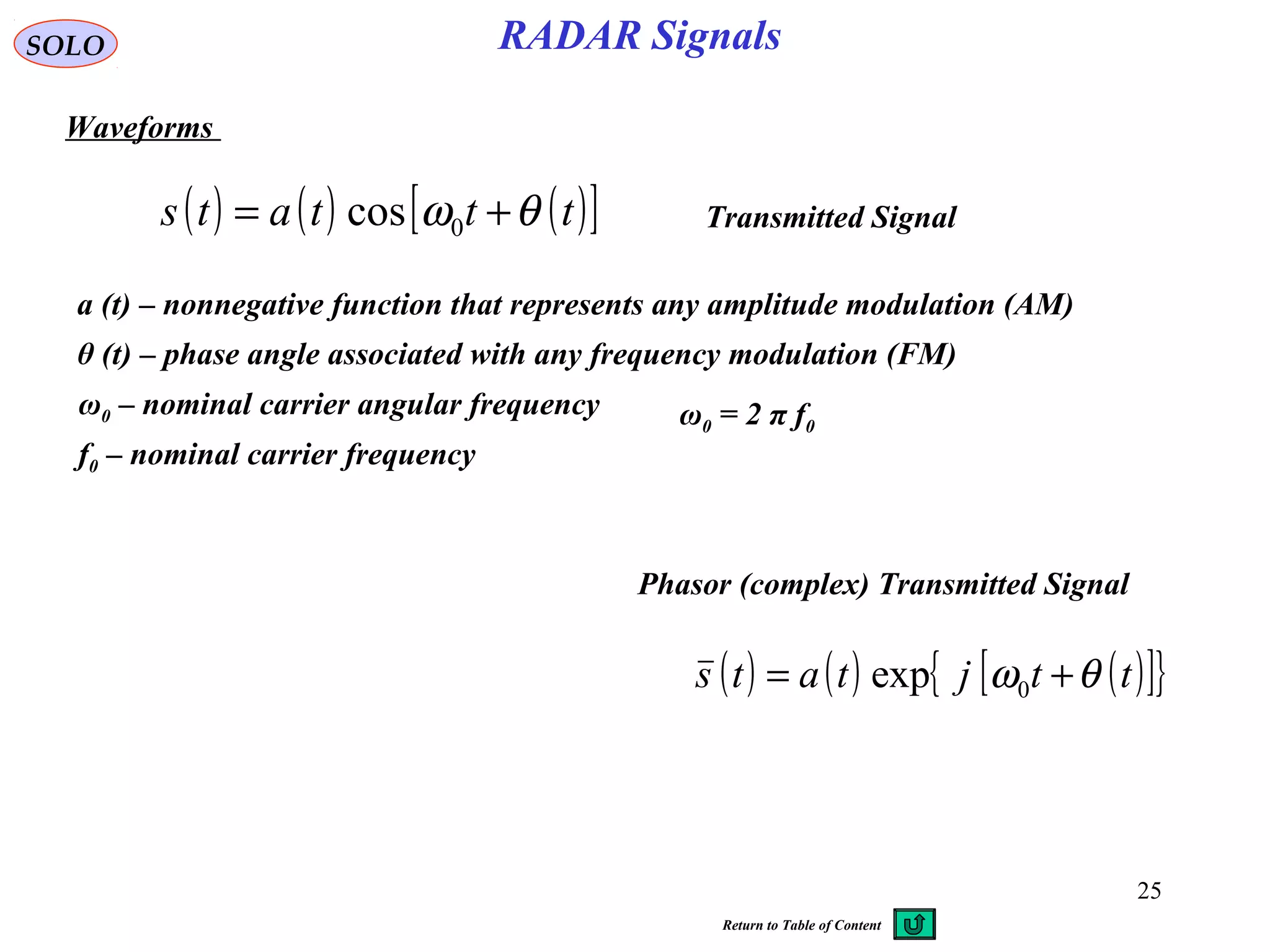 25
RADAR SignalsSOLO
Waveforms
( ) ( ) ( )[ ]tttats θω += 0cos
a (t) – nonnegative function that represents any amplitude modulation (AM)
θ (t) – phase angle associated with any frequency modulation (FM)
ω0 – nominal carrier angular frequency ω0 = 2 π f0
f0 – nominal carrier frequency
Transmitted Signal
( ) ( ) ( )[ ]{ }ttjtats θω += 0exp
Phasor (complex) Transmitted Signal
Return to Table of Content
 