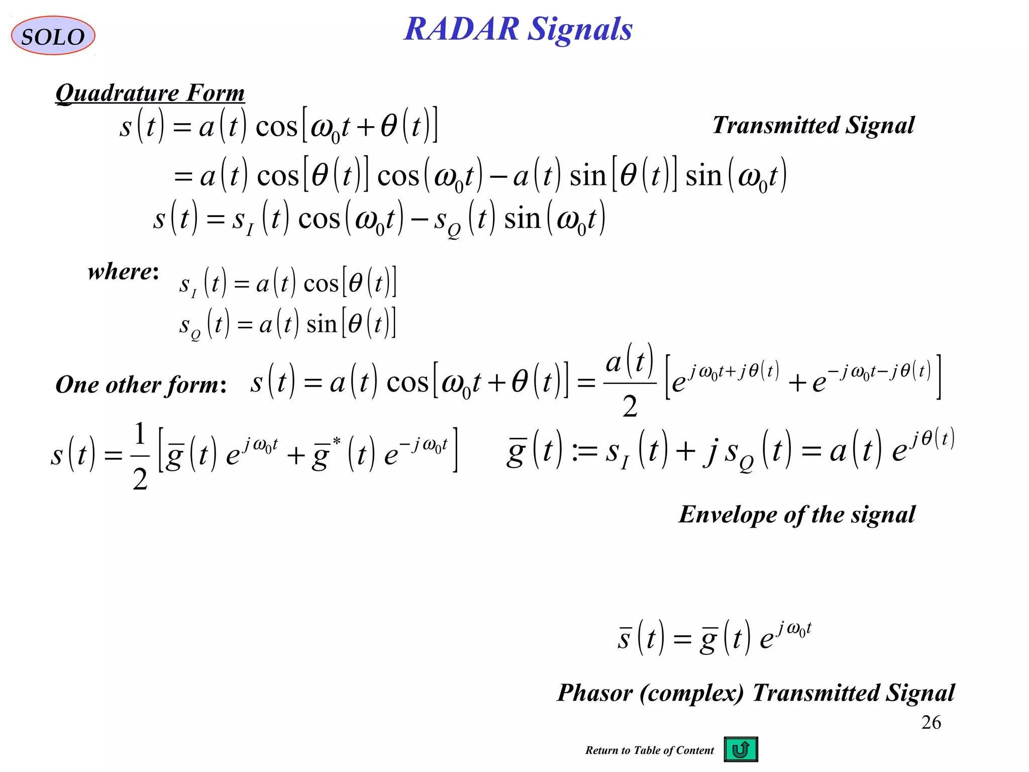 26
RADAR SignalsSOLO
Quadrature Form
( ) ( ) ( )[ ]
( ) ( )[ ] ( ) ( ) ( )[ ] ( )tttattta
tttats
00
0
sinsincoscos
cos
ωθωθ
θω
−=
+=
where: ( ) ( ) ( )[ ]
( ) ( ) ( )[ ]ttats
ttats
Q
I
θ
θ
sin
cos
=
=
( ) ( ) ( ) ( ) ( )ttsttsts QI 00 sincos ωω −=
One other form: ( ) ( ) ( )[ ] ( ) ( ) ( )
[ ]tjtjtjtj
ee
ta
tttats θωθω
θω −−+
+=+= 00
2
cos 0
( ) ( ) ( )[ ]tjtj
etgetgts 00 *
2
1 ωω −
+= ( ) ( ) ( ) ( ) ( )tj
QI etatsjtstg θ
=+=:
Envelope of the signal
( ) ( ) tj
etgts 0ω
=
Phasor (complex) Transmitted Signal
Transmitted Signal
Return to Table of Content
 