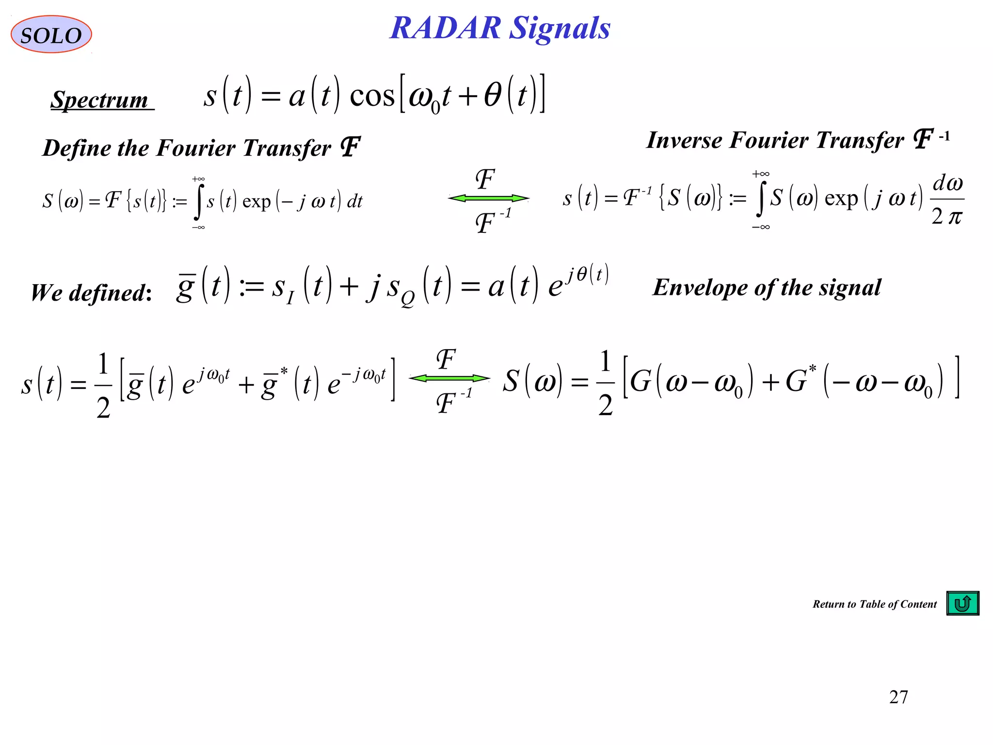 27
RADAR SignalsSOLO
Spectrum
Define the Fourier Transfer F
( ) ( ){ } ( ) ( )∫
+∞
∞−
−== dttjtstsS ωω exp:F ( ) ( ){ } ( ) ( )∫
+∞
∞−
==
π
ω
ωωω
2
exp:
d
tjSSts 1-
F
( ) ( ) ( )[ ]tjtj
etgetgts 00 *
2
1 ωω −
+= ( ) ( ) ( )[ ]0
*
0
2
1
ωωωωω −−+−= GGS-1
F
F
-1
F
F
( ) ( ) ( ) ( ) ( )tj
QI etatsjtstg θ
=+=:
( ) ( ) ( )[ ]tttats θω += 0cos
Inverse Fourier Transfer F -1
Envelope of the signalWe defined:
Return to Table of Content
 