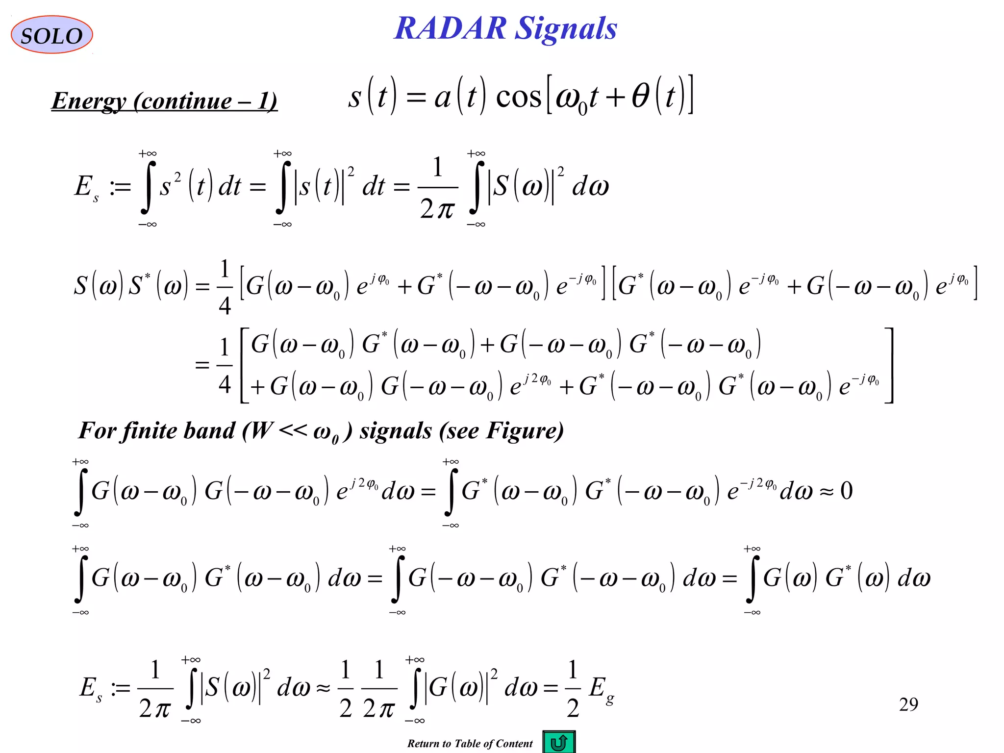 29
RADAR SignalsSOLO
Energy (continue – 1) ( ) ( ) ( )[ ]tttats θω += 0cos
( ) ( ) ( )∫∫∫
+∞
∞−
+∞
∞−
+∞
∞−
=== ωω
π
dSdttsdttsEs
222
2
1
:
( ) ( ) ( ) ( )[ ] ( ) ( )[ ]
( ) ( ) ( ) ( )
( ) ( ) ( ) ( ) 





−−−+−−−+
−−−−+−−
=
−−+−−−+−=
−
−−
00
0000
0
*
0
*2
00
0
*
00
*
0
00
*
0
*
0
*
4
1
4
1
ϕϕ
ϕϕϕϕ
ωωωωωωωω
ωωωωωωωω
ωωωωωωωωωω
jj
jjjj
eGGeGG
GGGG
eGeGeGeGSS
For finite band (W << ω0 ) signals (see Figure)
( ) ( ) ( ) ( )
( ) ( ) ( ) ( ) ( ) ( )∫∫∫
∫∫
∞+
∞−
∞+
∞−
∞+
∞−
+∞
∞−
−
+∞
∞−
=−−−−=−−
≈−−−=−−−
ωωωωωωωωωωωωω
ωωωωωωωωωω ϕϕ
dGGdGGdGG
deGGdeGG jj
*
0
*
00
*
0
2
0
*
0
*2
00 000
( ) ( ) gs EdGdSE
2
1
2
1
2
1
2
1
:
22
=≈= ∫∫
+∞
∞−
+∞
∞−
ωω
π
ωω
π
Return to Table of Content
 