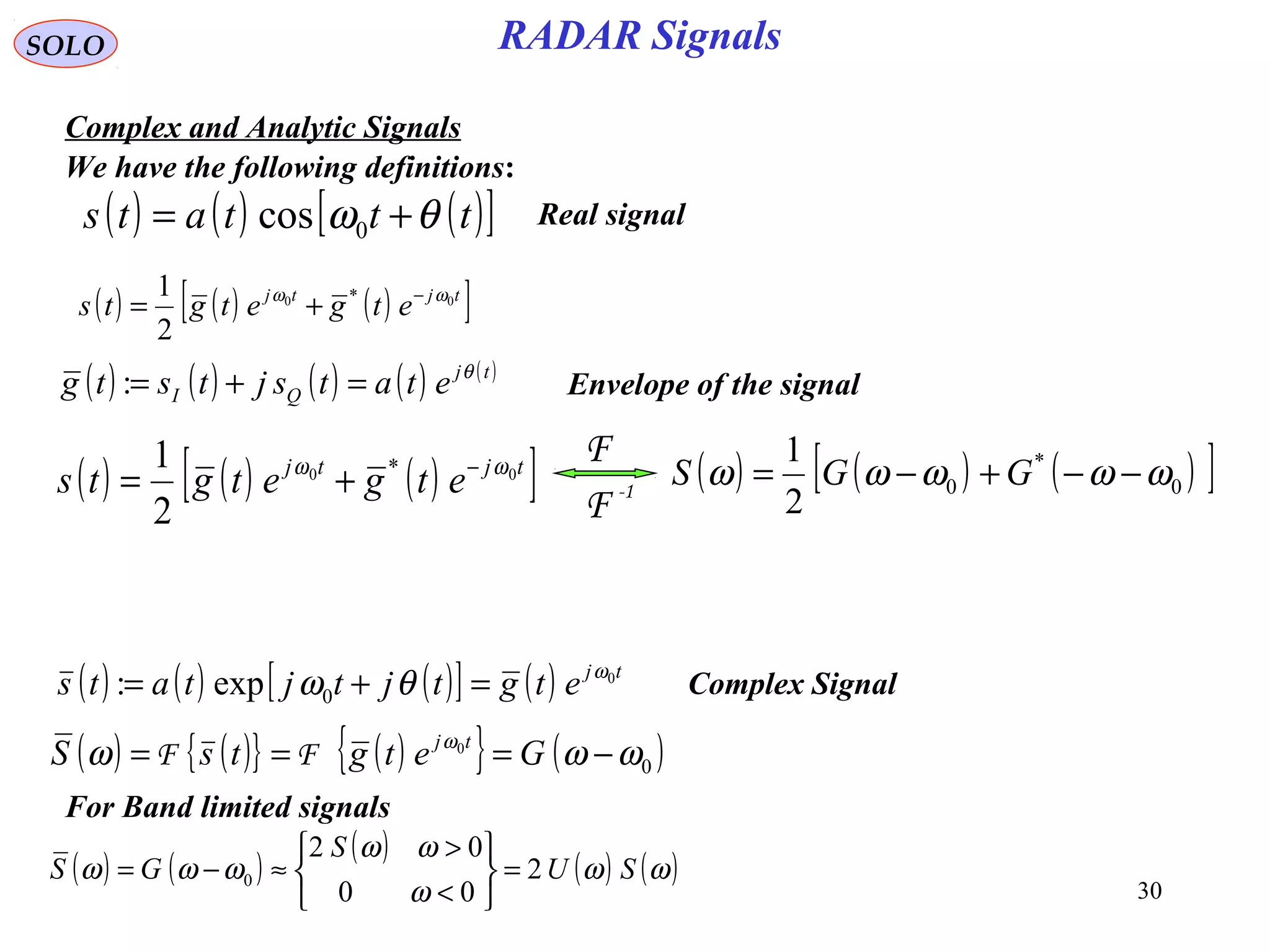 30
RADAR SignalsSOLO
Complex and Analytic Signals
( ) ( ) ( )[ ]tttats θω += 0cos
We have the following definitions:
Real signal
( ) ( ) ( )[ ]tjtj
etgetgts 00 *
2
1 ωω −
+=
( ) ( ) ( ) ( ) ( )tj
QI etatsjtstg θ
=+=: Envelope of the signal
( ) ( ) ( )[ ] ( ) tj
etgtjtjtats 0
0exp: ω
θω =+= Complex Signal
( ) ( ) ( )[ ]tjtj
etgetgts 00 *
2
1 ωω −
+= ( ) ( ) ( )[ ]0
*
0
2
1
ωωωωω −−+−= GGS-1
F
F
( ) ( ){ } ( ){ } ( )0
0
ωωω ω
−=== GetgtsS tj
FF
( ) ( )
( )
( ) ( )ωω
ω
ωω
ωωω SU
S
GS 2
00
02
0 =






<
>
≈−=
For Band limited signals
 