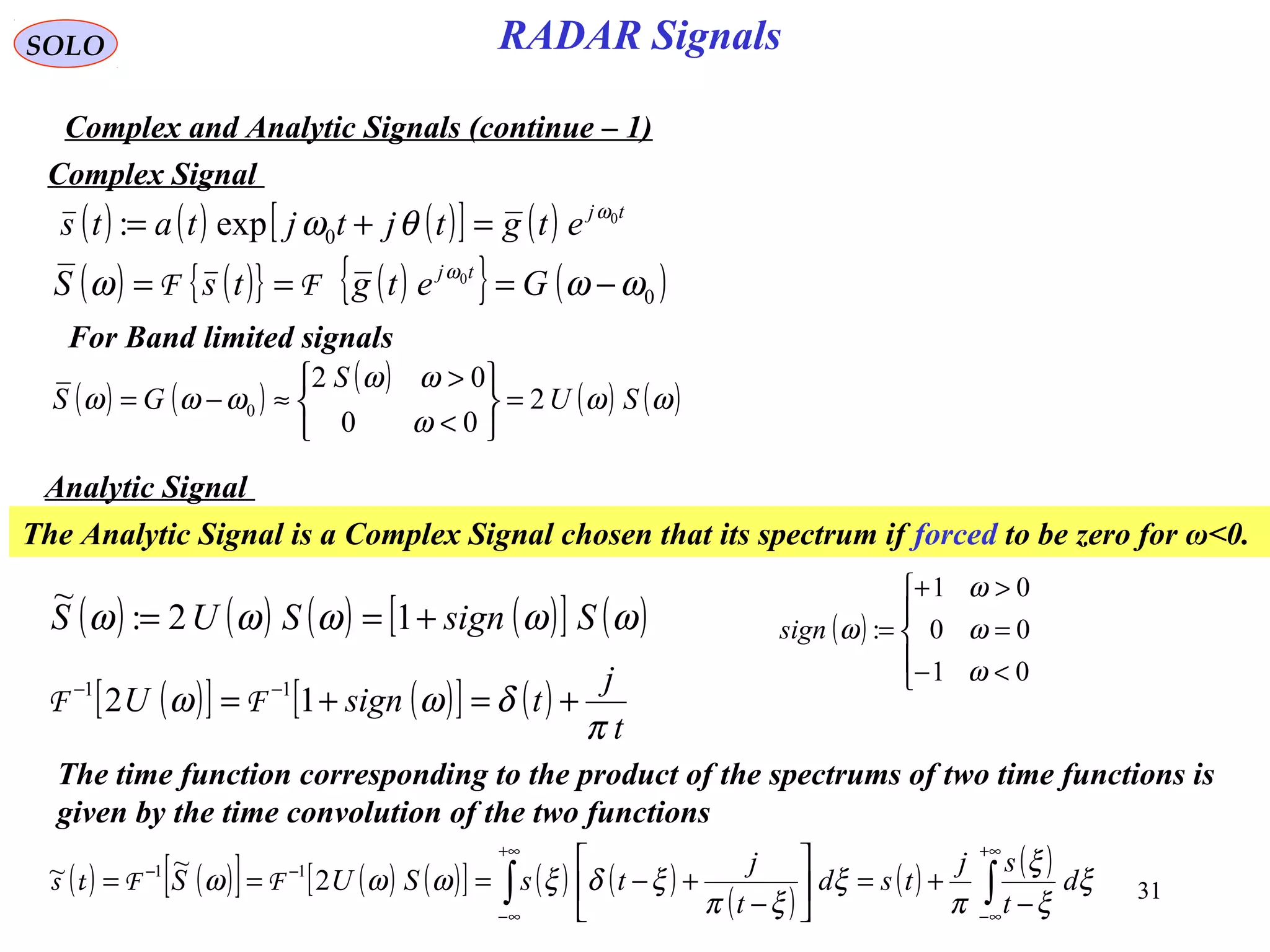 31
RADAR SignalsSOLO
Complex and Analytic Signals (continue – 1)
( ) ( ) ( )[ ] ( ) tj
etgtjtjtats 0
0exp: ω
θω =+=
Complex Signal
( ) ( ){ } ( ){ } ( )0
0
ωωω ω
−=== GetgtsS tj
FF
( ) ( )
( )
( ) ( )ωω
ω
ωω
ωωω SU
S
GS 2
00
02
0 =






<
>
≈−=
For Band limited signals
Analytic Signal
The Analytic Signal is a Complex Signal chosen that its spectrum if forced to be zero for ω<0.
( ) ( ) ( ) ( )[ ] ( )ωωωωω SsignSUS +== 12:
~
( )





<−
=
>+
=
01
00
01
:
ω
ω
ω
ωsign
( )[ ] ( )[ ] ( )
t
j
tsignU
π
δωω +=+= −−
12 11
FF
The time function corresponding to the product of the spectrums of two time functions is
given by the time convolution of the two functions
( ) ( )[ ] ( ) ( )[ ] ( ) ( )
( )
( ) ( )
∫∫
+∞
∞−
+∞
∞−
−−
−
+=





−
+−=== ξ
ξ
ξ
π
ξ
ξπ
ξδξωωω d
t
sj
tsd
t
j
tsSUS 2
~~ 11
FFts
 