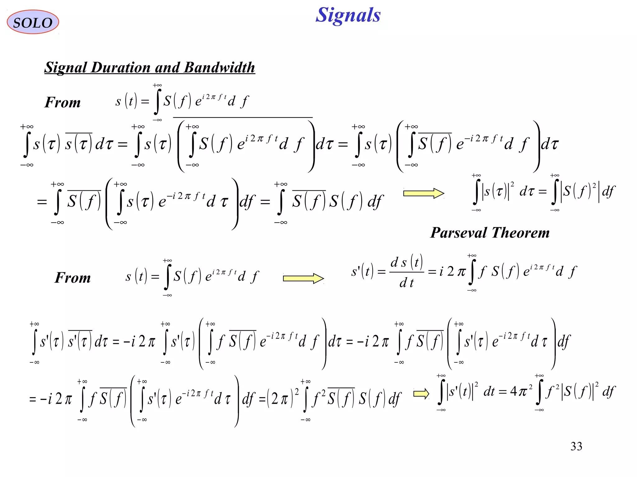 33
Signals
( ) ( )∫
+∞
∞−
= fdefSts tfi π2
SOLO
Signal Duration and Bandwidth
( ) ( ) ( ) ( ) ( ) ( )
( ) ( ) ( ) ( )∫∫ ∫
∫ ∫∫ ∫∫
∞+
∞−
∞+
∞−
∞+
∞−
−
∞+
∞−
∞+
∞−
−
∞+
∞−
∞+
∞−
∞+
∞−
=







=








=







=
dffSfSdfdesfS
dfdefSsdfdefSsdss
tfi
tfitfi
ττ
τττττττ
π
ππ
2
22
( ) ( )∫
+∞
∞−
= fdefSts tfi π2 ( ) ( ) ( )∫
+∞
∞−
== fdefSfi
td
tsd
ts tfi π
π 2
2'
( ) ( ) ( ) ( ) ( ) ( )
( ) ( ) ( ) ( ) ( )∫∫ ∫
∫ ∫∫ ∫∫
∞+
∞−
∞+
∞−
∞+
∞−
−
+∞
∞−
+∞
∞−
−
+∞
∞−
+∞
∞−
−
+∞
∞−
=







−=








−=







−=
dffSfSfdfdesfSfi
dfdesfSfidfdefSfsidss
tfi
tfitfi
222
22
2'2
'2'2''
πττπ
ττπττπτττ
π
ππ
( ) ( )∫∫
+∞
∞−
+∞
∞−
= dffSds
22
ττ
Parseval Theorem
From
From
( ) ( )∫∫
+∞
∞−
+∞
∞−
= dffSfdtts
2222
4' π
 
