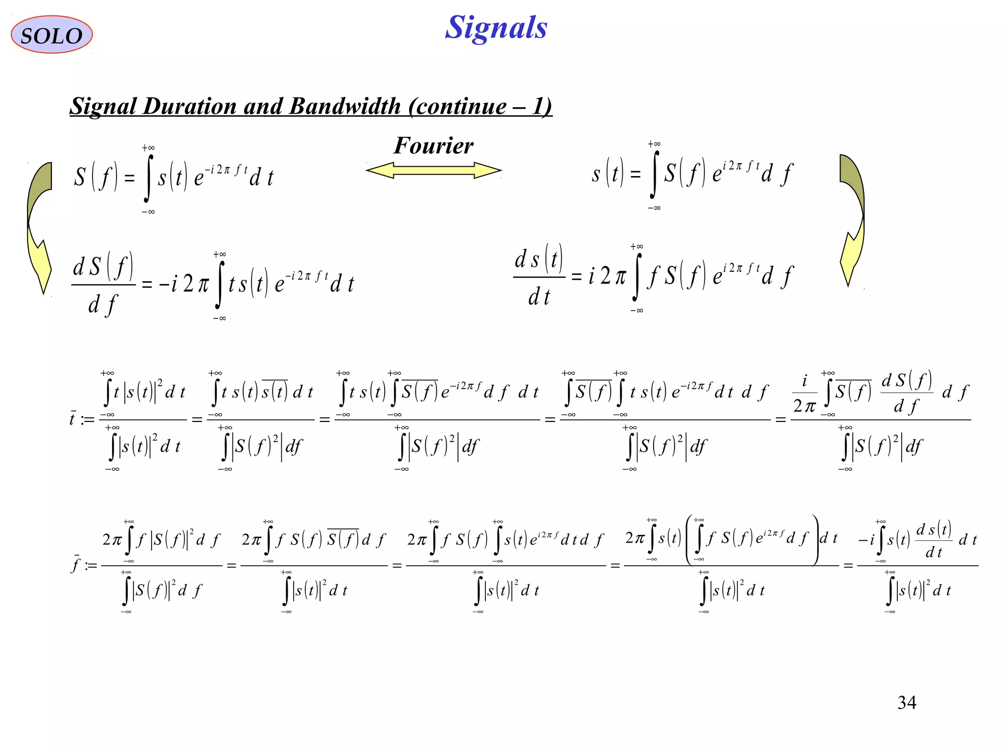 34
Signals
( )
( )
( ) ( )
( )
( ) ( )
( )
( ) ( )
( )
( ) ( )
( )∫
∫
∫
∫ ∫
∫
∫ ∫
∫
∫
∫
∫
∞+
∞−
+∞
∞−
∞+
∞−
+∞
∞−
+∞
∞−
−
∞+
∞−
+∞
∞−
+∞
∞−
−
∞+
∞−
+∞
∞−
∞+
∞−
+∞
∞−
=====
dffS
fd
fd
fSd
fS
i
dffS
fdtdetstfS
dffS
tdfdefStst
dffS
tdtstst
tdts
tdtst
t
fifi
22
2
2
2
22
2
2
:
π
ππ
SOLO
Signal Duration and Bandwidth (continue – 1)
( ) ( )∫
+∞
∞−
−
= tdetsfS tfi π2
( ) ( )∫
+∞
∞−
= fdefSts tfi π2
Fourier
( ) ( )∫
+∞
∞−
−
−= tdetsti
fd
fSd tfi π
π 2
2
( ) ( )∫
+∞
∞−
= fdefSfi
td
tsd tfi π
π 2
2
( )
( )
( ) ( )
( )
( ) ( )
( )
( ) ( )
( )
( ) ( )
( )∫
∫
∫
∫ ∫
∫
∫ ∫
∫
∫
∫
∫
∞+
∞−
+∞
∞−
∞+
∞−
+∞
∞−
+∞
∞−
∞+
∞−
+∞
∞−
+∞
∞−
∞+
∞−
+∞
∞−
∞+
∞−
+∞
∞−
−
=








====
tdts
td
td
tsd
tsi
tdts
tdfdefSfts
tdts
fdtdetsfSf
tdts
fdfSfSf
fdfS
fdfSf
f
fifi
22
2
2
2
22
2
2222
:
ππ
ππππ
 