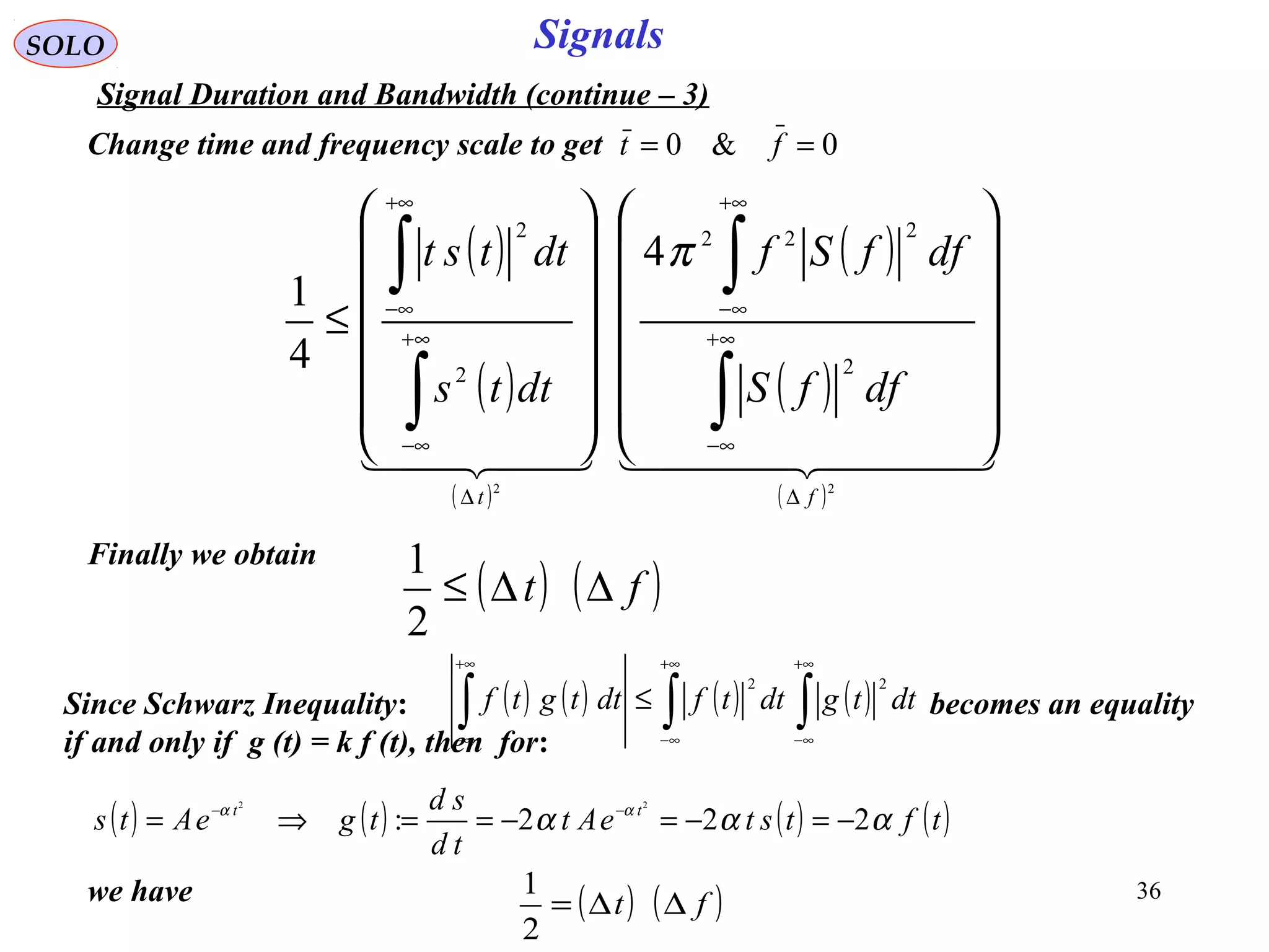 36
SignalsSOLO
Signal Duration and Bandwidth (continue – 3)
( )
( )
( )
( )
( )
( )
    
22
2
222
2
2
4
4
1
ft
dffS
dffSf
dtts
dttst
∆
∞+
∞−
+∞
∞−
∆
∞+
∞−
+∞
∞−




























≤
∫
∫
∫
∫ π
Finally we obtain
( ) ( )ft ∆∆≤
2
1
0&0 == ftChange time and frequency scale to get
Since Schwarz Inequality: becomes an equality
if and only if g (t) = k f (t), then for:
( ) ( ) ( ) ( )∫∫∫
+∞
∞−
+∞
∞−
+∞
∞−
≤ dttgdttfdttgtf
22
( ) ( ) ( ) ( )tftsteAt
td
sd
tgeAts tt
ααα αα
222:
22
−=−=−==⇒= −−
we have ( ) ( )ft ∆∆=
2
1
 