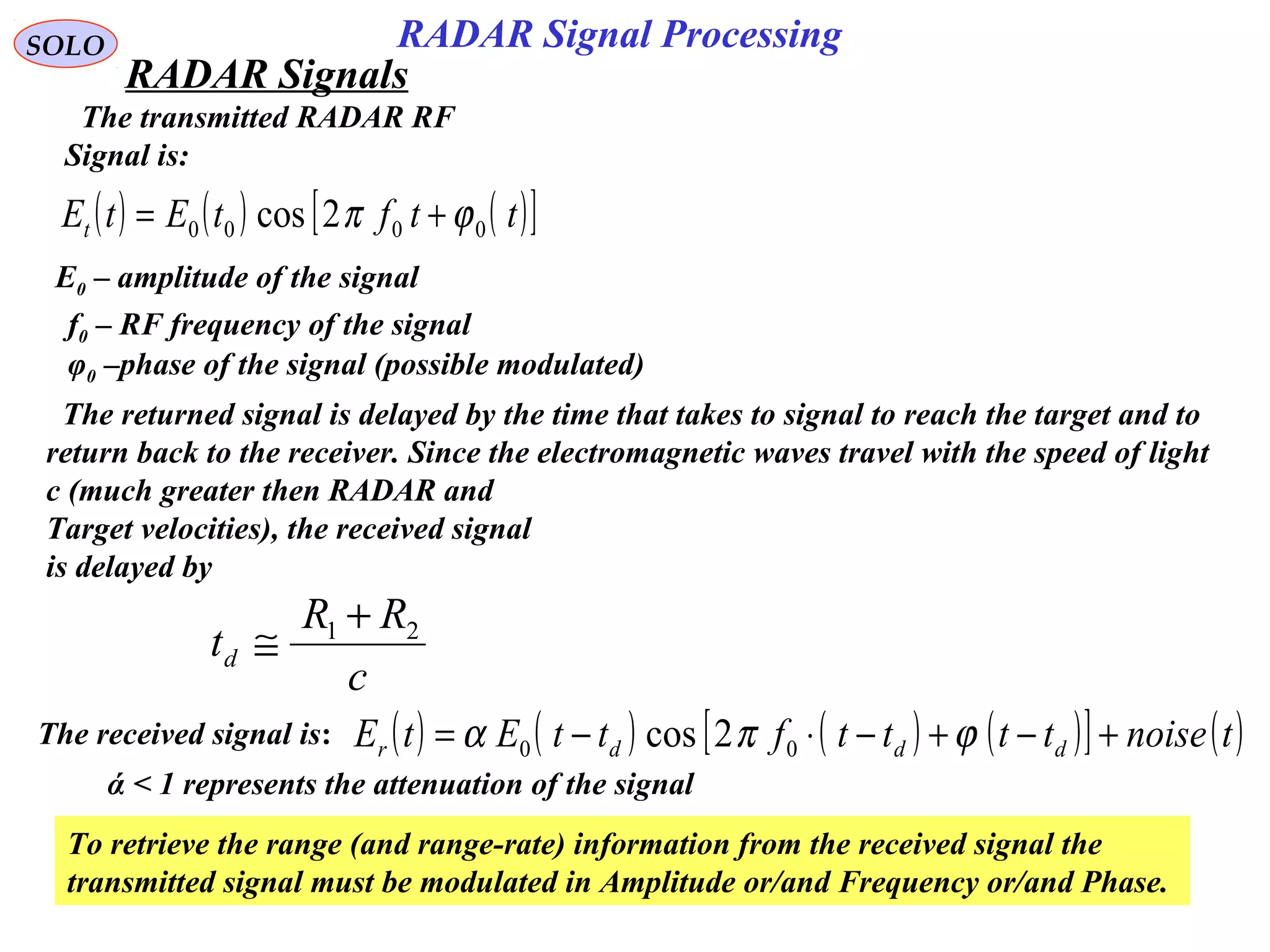 4
SOLO
The transmitted RADAR RF
Signal is:
( ) ( ) ( )[ ]ttftEtEt 0000 2cos ϕπ +=
E0 – amplitude of the signal
f0 – RF frequency of the signal
φ0 –phase of the signal (possible modulated)
The returned signal is delayed by the time that takes to signal to reach the target and to
return back to the receiver. Since the electromagnetic waves travel with the speed of light
c (much greater then RADAR and
Target velocities), the received signal
is delayed by
c
RR
td
21 +
≅
The received signal is: ( ) ( ) ( ) ( )[ ] ( )tnoisettttfttEtE dddr +−+−⋅−= ϕπα 00 2cos
To retrieve the range (and range-rate) information from the received signal the
transmitted signal must be modulated in Amplitude or/and Frequency or/and Phase.
ά < 1 represents the attenuation of the signal
RADAR Signal Processing
RADAR Signals
 