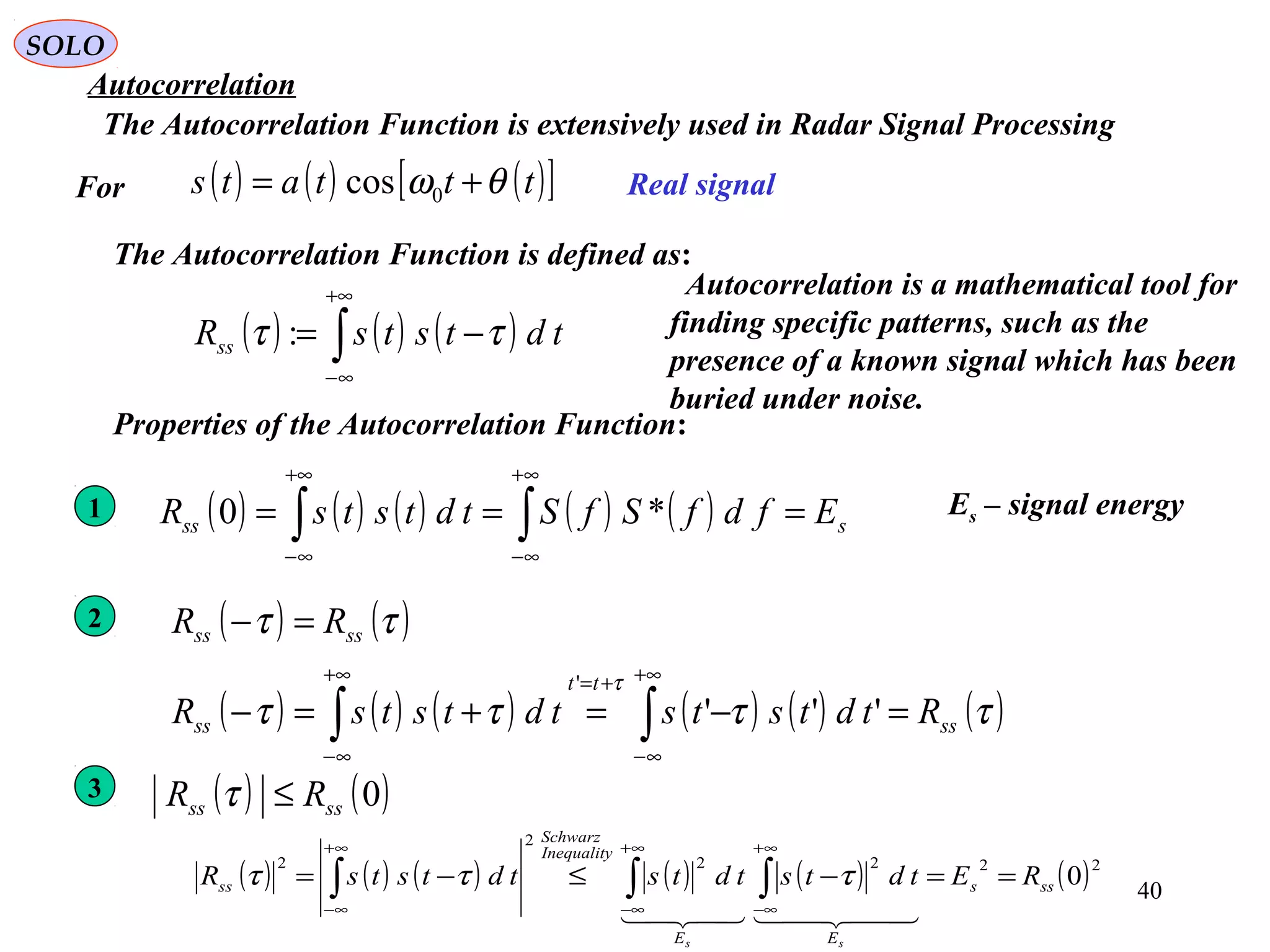 40
( ) ( ) ( )[ ]tttats θω += 0cos
SOLO
Autocorrelation
The Autocorrelation Function is extensively used in Radar Signal Processing
( ) ( ) ( )∫
+∞
∞−
−= tdtstsRss ττ :
Real signalFor
The Autocorrelation Function is defined as:
Properties of the Autocorrelation Function:
2 ( ) ( )ττ ssss RR =−
( ) ( ) ( ) ( ) ( ) ( )ττττ
τ
ss
tt
ss RtdtststdtstsR =−=+=− ∫∫
+∞
∞−
+=+∞
∞−
'''
'
1 ( ) ( ) ( ) ( ) ( ) sss EfdfSfStdtstsR === ∫∫
+∞
∞−
+∞
∞−
*0 Es – signal energy
3
( ) ( ) ( ) ( ) ( ) ( )2222
2
2
0sss
EE
Inequality
Schwarz
ss REtdtstdtstdtstsR
ss
==−≤−= ∫∫∫
∞+
∞−
∞+
∞−
∞+
∞−
  
τττ
( ) ( )0ssss RR ≤τ
Autocorrelation is a mathematical tool for
finding specific patterns, such as the
presence of a known signal which has been
buried under noise.
 