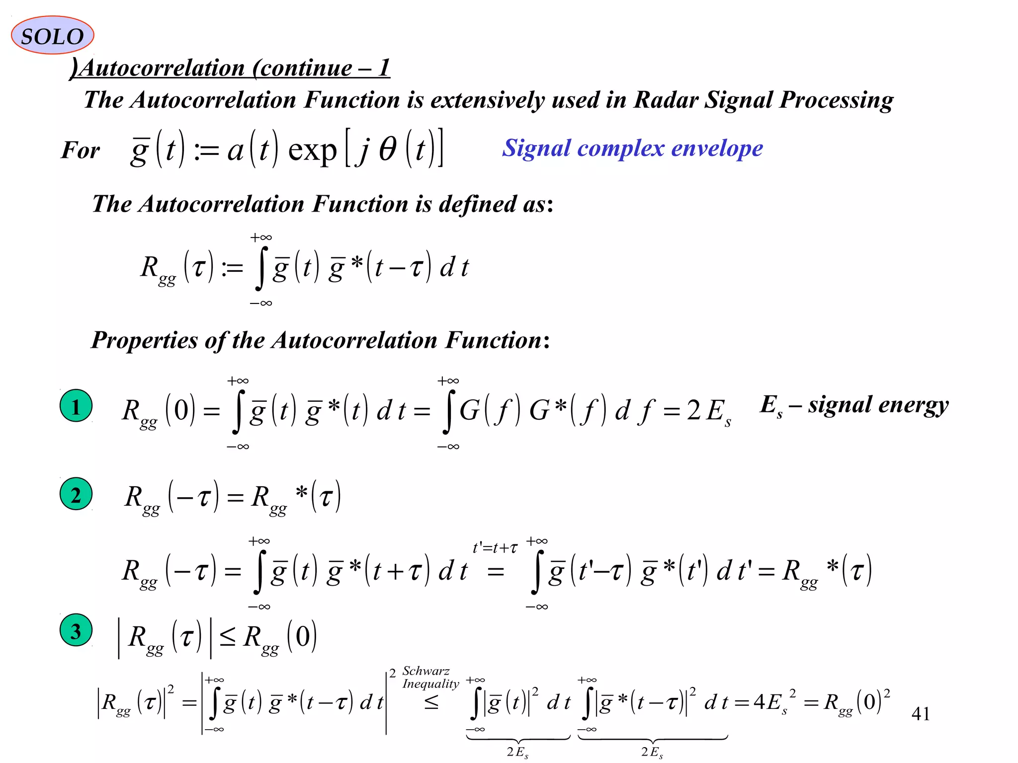 41
SOLO
Autocorrelation (continue – 1(
The Autocorrelation Function is extensively used in Radar Signal Processing
( ) ( ) ( )∫
+∞
∞−
−= tdtgtgRgg ττ *:
Signal complex envelopeFor
The Autocorrelation Function is defined as:
Properties of the Autocorrelation Function:
2 ( ) ( )ττ *gggg RR =−
( ) ( ) ( ) ( ) ( ) ( )ττττ
τ
*''*'*
'
gg
tt
gg RtdtgtgtdtgtgR =−=+=− ∫∫
+∞
∞−
+=+∞
∞−
1 ( ) ( ) ( ) ( ) ( ) sgg EfdfGfGtdtgtgR 2**0 === ∫∫
+∞
∞−
+∞
∞−
Es – signal energy
3
( ) ( ) ( ) ( ) ( ) ( )22
2
2
2
2
2
2
04** ggs
EE
Inequality
Schwarz
gg REtdtgtdtgtdtgtgR
ss
==−≤−= ∫∫∫
∞+
∞−
∞+
∞−
∞+
∞−
  
τττ
( ) ( )0gggg RR ≤τ
( ) ( ) ( )[ ]tjtatg θexp:=
 