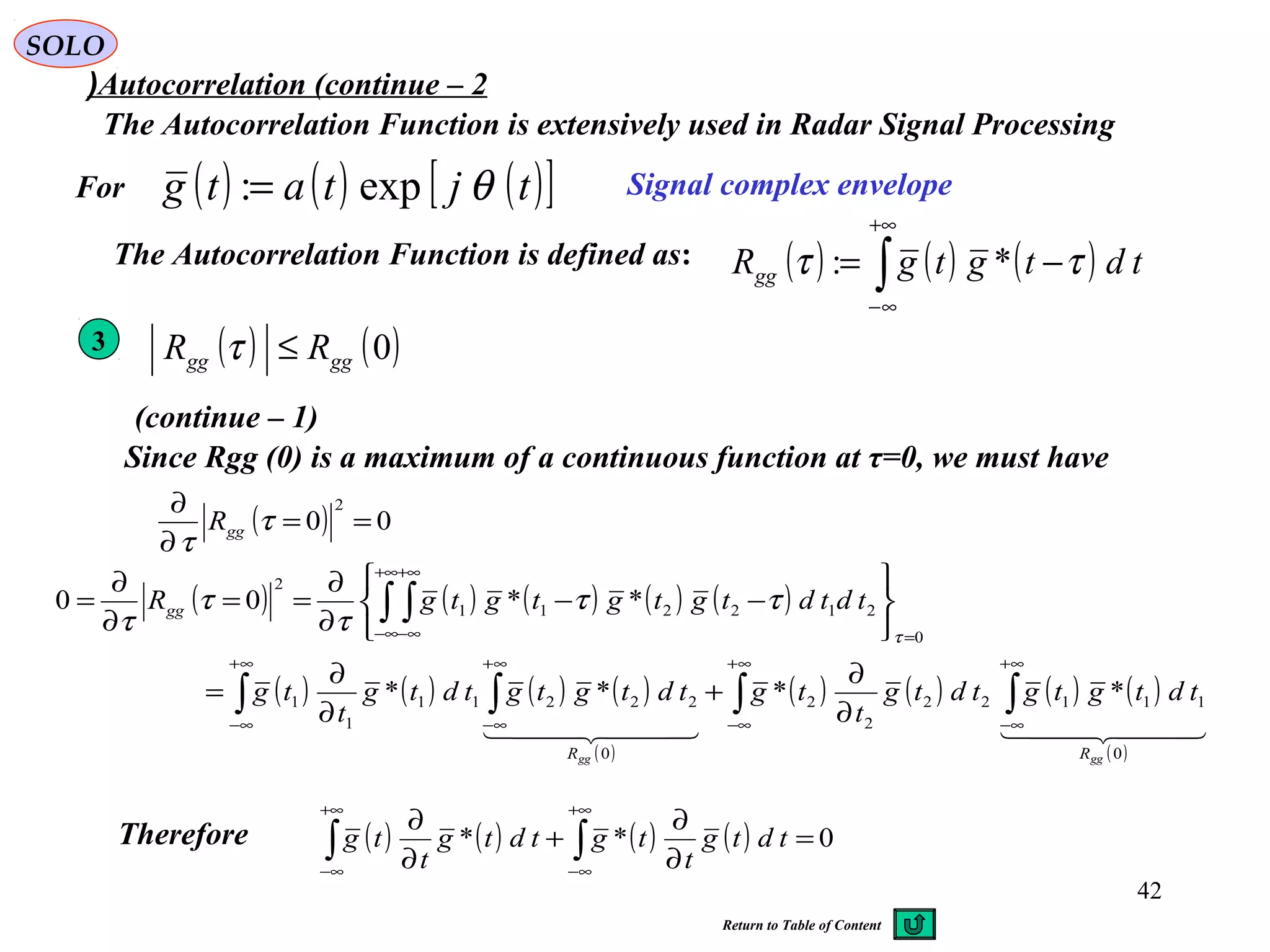 42
SOLO
Autocorrelation (continue – 2(
The Autocorrelation Function is extensively used in Radar Signal Processing
( ) ( ) ( )∫
+∞
∞−
−= tdtgtgRgg ττ *:
Signal complex envelopeFor
The Autocorrelation Function is defined as:
3
( ) ( ) ( ) ( ) ( )
( ) ( ) ( ) ( )
( )
( ) ( ) ( ) ( )
( )
∫ ∫∫ ∫
∫ ∫
∞+
∞−
∞+
∞−
∞+
∞−
∞+
∞−
=
+∞
∞−
+∞
∞−
∂
∂
+
∂
∂
=






−−
∂
∂
==
∂
∂
=
    
0
11122
2
2
0
22211
1
1
0
212211
2
****
**00
gggg RR
gg
tdtgtgtdtg
t
tgtdtgtgtdtg
t
tg
tdtdtgtgtgtgR
τ
ττ
τ
τ
τ
( ) ( )0gggg RR ≤τ
( ) ( ) ( )[ ]tjtatg θexp:=
(continue – 1)
Since Rgg (0) is a maximum of a continuous function at τ=0, we must have
( ) 00
2
==
∂
∂
τ
τ
ggR
Therefore ( ) ( ) ( ) ( ) 0** =
∂
∂
+
∂
∂
∫∫
+∞
∞−
+∞
∞−
tdtg
t
tgtdtg
t
tg
Return to Table of Content
 