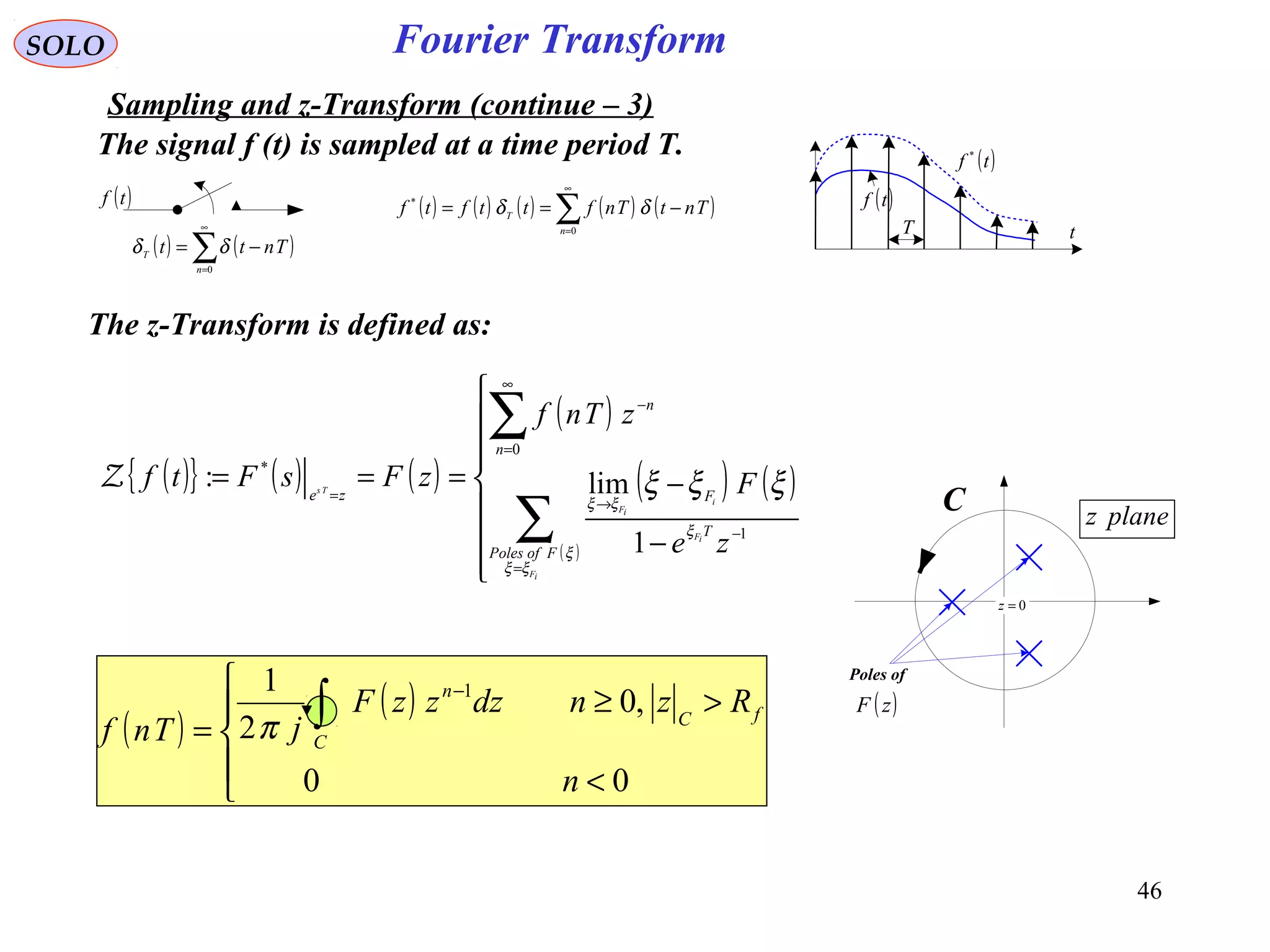 46
Fourier Transform
( )tf
( ) ( )∑
∞
=
−=
0n
T Tntt δδ
( ) ( ) ( ) ( ) ( )∑
∞
=
−==
0
*
n
T
TntTnfttftf δδ
( )tf *
( )tf
T t
SOLO
Sampling and z-Transform (continue – 3)
0=z
planez
Poles of
( )zF
C
The signal f (t) is sampled at a time period T.
The z-Transform is defined as:
( ){ } ( ) ( )
( )
( ) ( )
( )








−
−===
∑
∑
=
−
→
∞
=
−
=
iF
iF
i
iF
Ts
FofPoles
T
F
n
n
ze
ze
F
zTnf
zFsFtf
ξξ
ξ
ξ
ξξ
ξξξ
1
0
*
1
lim:Z
( )
( )





<
>≥
= ∫
−
00
,0
2
1 1
n
RzndzzzF
jTnf
fC
C
n
π
 