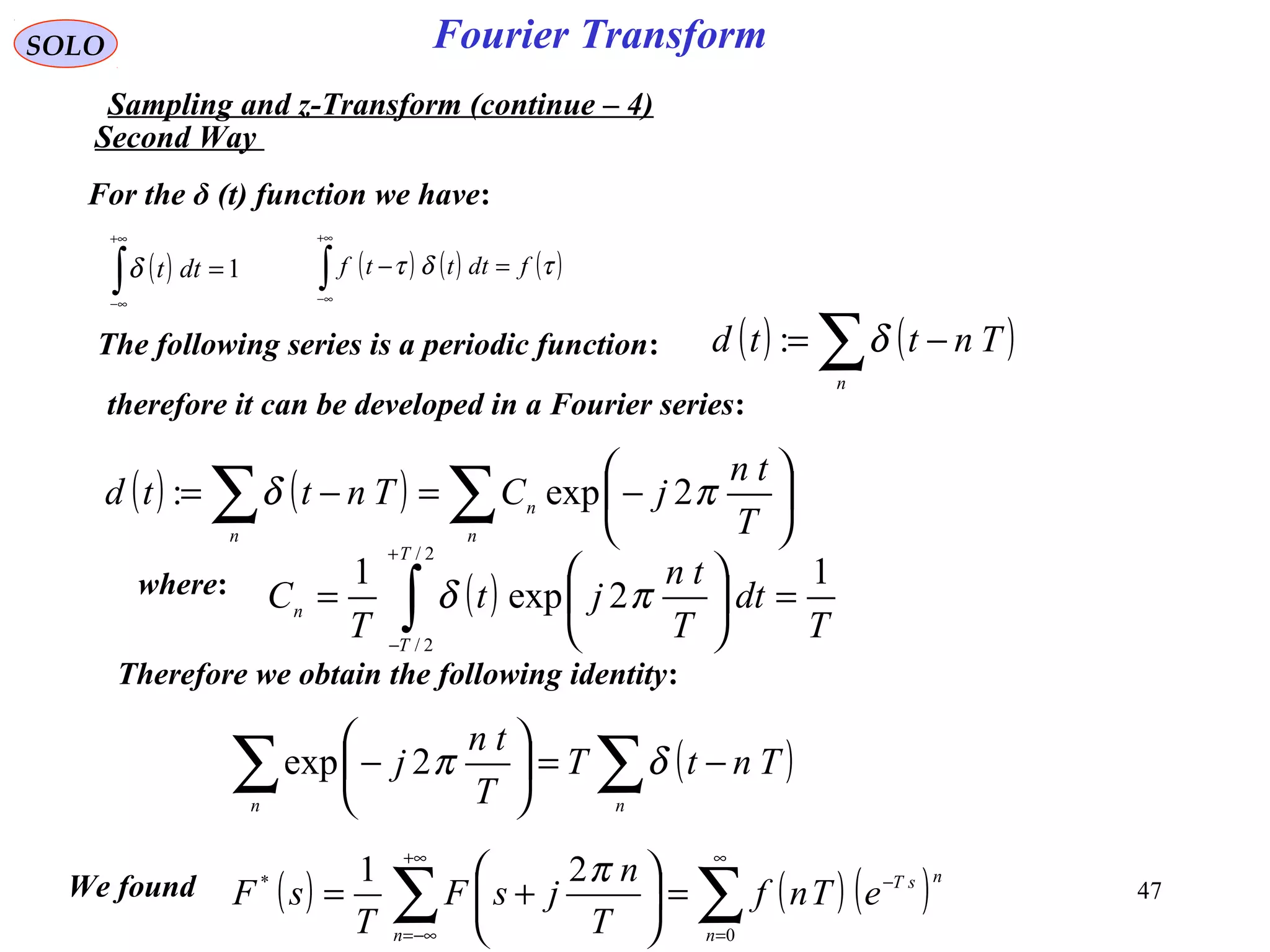 47
Fourier TransformSOLO
Sampling and z-Transform (continue – 4)
( ) ( ) ( )∑∑
∞
=
−
+∞
−∞=
=





+=
0
* 21
n
nsT
n
eTnf
T
n
jsF
T
sF
πWe found
For the δ (t) function we have:
( ) 1=∫
+∞
∞−
dttδ ( ) ( ) ( )τδτ fdtttf =−∫
+∞
∞−
The following series is a periodic function: ( ) ( )∑ −=
n
Tnttd δ:
therefore it can be developed in a Fourier series:
( ) ( ) ∑∑ 





−=−=
n
n
n T
tn
jCTnttd πδ 2exp:
where: ( )
T
dt
T
tn
jt
T
C
T
T
n
1
2exp
1
2/
2/
=





= ∫
+
−
πδ
Therefore we obtain the following identity:
( )∑∑ −=





−
nn
TntT
T
tn
j δπ2exp
Second Way
 