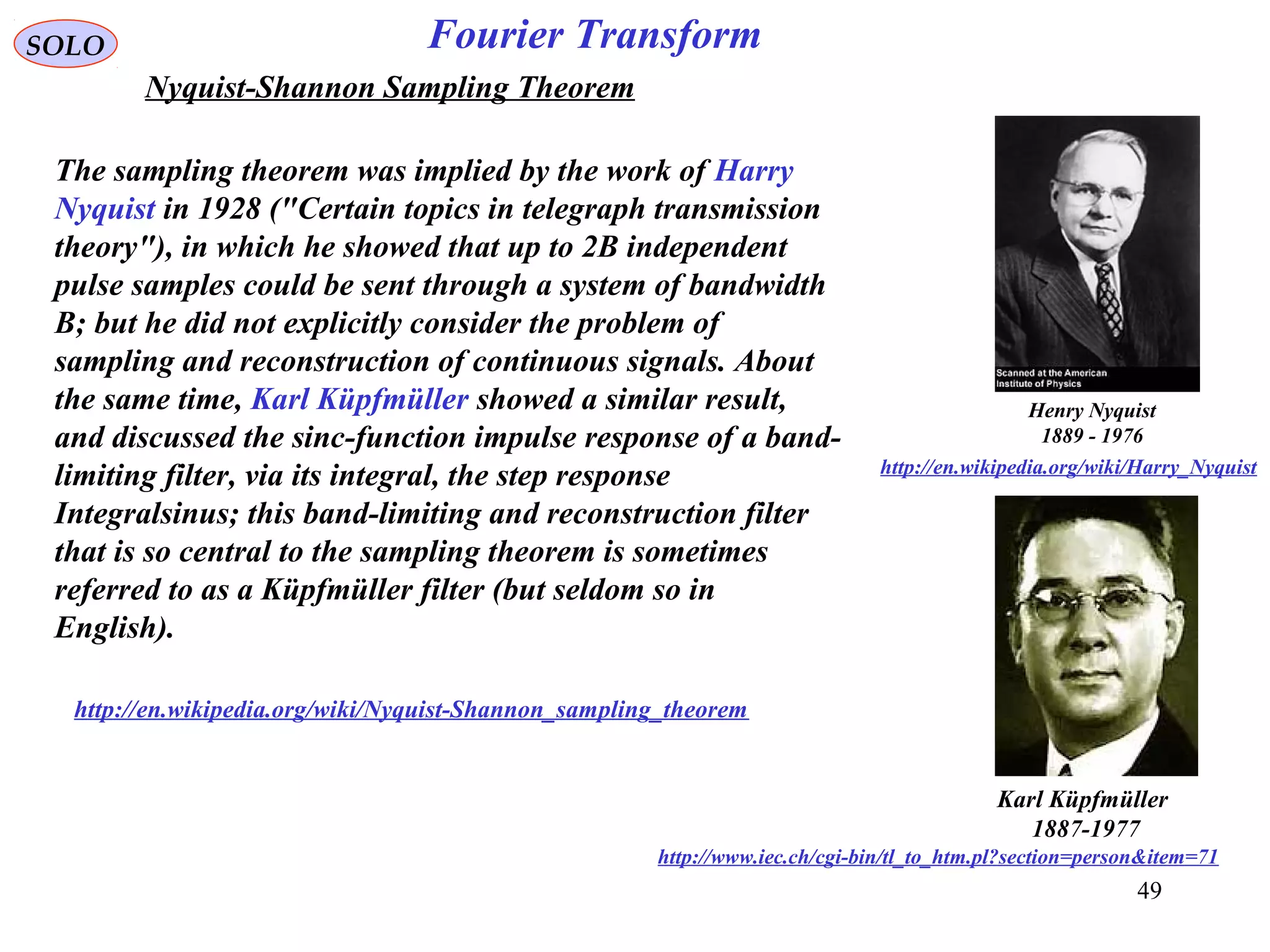 49
Fourier TransformSOLO
Henry Nyquist
1889 - 1976
http://en.wikipedia.org/wiki/Harry_Nyquist
Nyquist-Shannon Sampling Theorem
The sampling theorem was implied by the work of Harry
Nyquist in 1928 ("Certain topics in telegraph transmission
theory"), in which he showed that up to 2B independent
pulse samples could be sent through a system of bandwidth
B; but he did not explicitly consider the problem of
sampling and reconstruction of continuous signals. About
the same time, Karl Küpfmüller showed a similar result,
and discussed the sinc-function impulse response of a band-
limiting filter, via its integral, the step response
Integralsinus; this band-limiting and reconstruction filter
that is so central to the sampling theorem is sometimes
referred to as a Küpfmüller filter (but seldom so in
English).
http://en.wikipedia.org/wiki/Nyquist-Shannon_sampling_theorem
Karl Küpfmüller
1887-1977
http://www.iec.ch/cgi-bin/tl_to_htm.pl?section=person&item=71
 