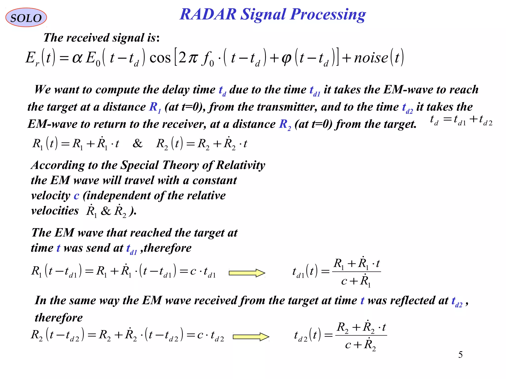 5
SOLO
The received signal is:
( ) ( ) ( ) ( )[ ] ( )tnoisettttfttEtE dddr +−+−⋅−= ϕπα 00 2cos
( ) ( ) tRRtRtRRtR ⋅+=⋅+= 222111 & 
We want to compute the delay time td due to the time td1 it takes the EM-wave to reach
the target at a distance R1 (at t=0), from the transmitter, and to the time td2 it takes the
EM-wave to return to the receiver, at a distance R2 (at t=0) from the target. 21 ddd ttt +=
According to the Special Theory of Relativity
the EM wave will travel with a constant
velocity c (independent of the relative
velocities ).21 & RR 
The EM wave that reached the target at
time t was send at td1 ,therefore
( ) ( ) 111111 ddd tcttRRttR ⋅=−⋅+=−  ( )
1
11
1
Rc
tRR
ttd 

+
⋅+
=
In the same way the EM wave received from the target at time t was reflected at td2 ,
therefore
( ) ( ) 222222 ddd tcttRRttR ⋅=−⋅+=−  ( )
2
22
2
Rc
tRR
ttd 

+
⋅+
=
RADAR Signal Processing
 