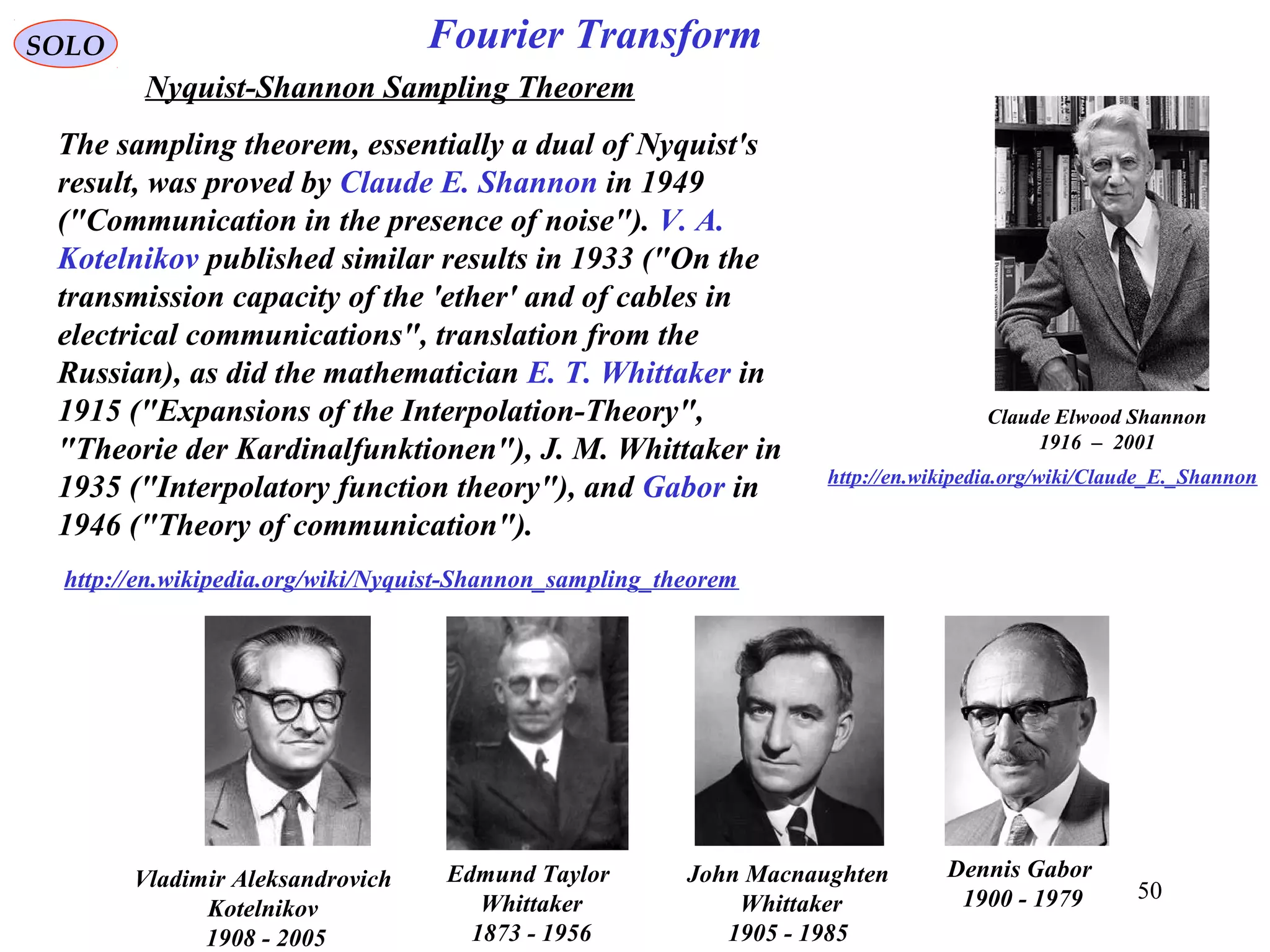 50
Claude Elwood Shannon
1916 – 2001
http://en.wikipedia.org/wiki/Claude_E._Shannon
Fourier TransformSOLO
Nyquist-Shannon Sampling Theorem
The sampling theorem, essentially a dual of Nyquist's
result, was proved by Claude E. Shannon in 1949
("Communication in the presence of noise"). V. A.
Kotelnikov published similar results in 1933 ("On the
transmission capacity of the 'ether' and of cables in
electrical communications", translation from the
Russian), as did the mathematician E. T. Whittaker in
1915 ("Expansions of the Interpolation-Theory",
"Theorie der Kardinalfunktionen"), J. M. Whittaker in
1935 ("Interpolatory function theory"), and Gabor in
1946 ("Theory of communication").
http://en.wikipedia.org/wiki/Nyquist-Shannon_sampling_theorem
Edmund Taylor
Whittaker
1873 - 1956
Dennis Gabor
1900 - 1979
Vladimir Aleksandrovich
Kotelnikov
1908 - 2005
John Macnaughten
Whittaker
1905 - 1985
 