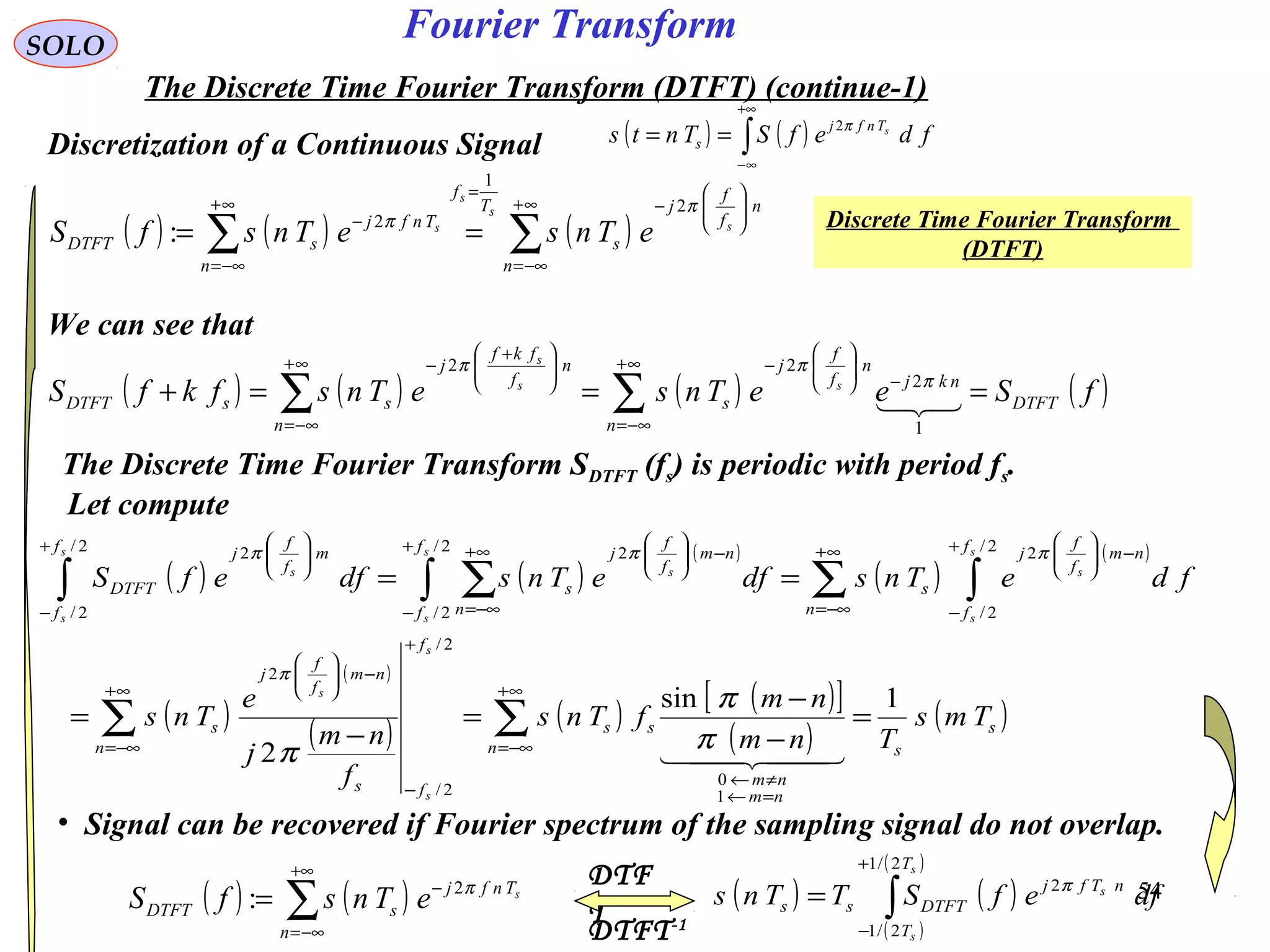 54
Fourier TransformSOLO
The Discrete Time Fourier Transform (DTFT) (continue-1)
• Signal can be recovered if Fourier spectrum of the sampling signal do not overlap.
Discretization of a Continuous Signal ( ) ( )∫
+∞
∞−
== fdefSTnts sTnfj
s
π2
DTFT-1
DTF
T
Discrete Time Fourier Transform
(DTFT)
( ) ( ) ( )∑∑
∞+
−∞=






−
=
∞+
−∞=
−
==
n
n
f
f
j
s
T
f
n
Tnfj
sDTFT
s
s
s
s
eTnseTnsfS
π
π
2
1
2
:
We can see that
( ) ( ) ( ) ( )∑∑
∞+
−∞=
−





−∞+
−∞=





 +
−
===+
n
DTFT
nkj
n
f
f
j
s
n
n
f
fkf
j
ssDTFT fSeeTnseTnsfkfS ss
s

1
2
22
π
ππ
The Discrete Time Fourier Transform SDTFT (fs) is periodic with period fs.
Let compute
( ) ( )
( )
( )
( )
( )
( )
( ) ( ) ( )[ ]
( )
( )∑ ∑
∑ ∫∫ ∑∫
∞+
−∞=
∞+
−∞=
=←
≠←
+
−
−





∞+
−∞=
+
−
−




+
−
∞+
−∞=
−




+
−






=
−
−
=
−
=
==
n
s
sn
nm
nm
ss
f
fs
nm
f
f
j
s
n
f
f
nm
f
f
j
s
f
f n
nm
f
f
j
s
f
f
m
f
f
j
DTFT
Tms
Tnm
nm
fTns
f
nm
j
e
Tns
fdeTnsdfeTnsdfefS
s
s
s
s
s
s
s
s
s
s
s
s
1sin
2
1
0
2/
2/
2
2/
2/
22/
2/
22/
2/
2
  
π
π
π
π
πππ
( ) ( )∑
+∞
−∞=
−
=
n
Tnfj
sDTFT
s
eTnsfS π2
: ( ) ( )
( )
( )
∫
+
−
=
s
s
s
T
T
nTfj
DTFTss dfefSTTns
2/1
2/1
2π
 