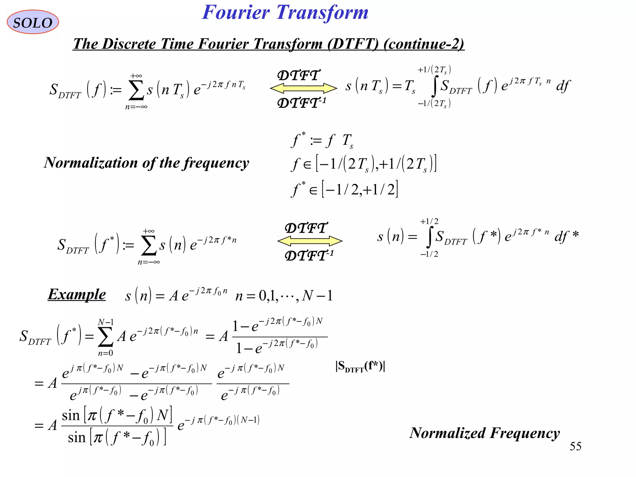55
Fourier TransformSOLO
The Discrete Time Fourier Transform (DTFT) (continue-2)
Normalization of the frequency
DTFT-1
DTFT
( ) ( )∑
+∞
−∞=
−
=
n
Tnfj
sDTFT
s
eTnsfS π2
: ( ) ( )
( )
( )
∫
+
−
=
s
s
s
T
T
nTfj
DTFTss dfefSTTns
2/1
2/1
2π
( ) ( )[ ]
[ ]2/1,2/1
2/1,2/1
:
*
*
+−∈
+−∈
=
f
TTf
Tff
ss
s
( ) ( )∑
+∞
−∞=
−
=
n
nfj
DTFT ensfS *2*
: π
DTFT-1
DTFT
( ) ( )∫
+
−
=
2/1
2/1
*2
** dfefSns nfj
DTFT
π
Example ( ) 1,,1,002
−== −
NneAns nfj
π
( ) ( )
( )
( )
( ) ( )
( ) ( )
( )
( )
( )[ ]
( )[ ]
( )( )1*
0
0
*
*
**
**
*2
*21
0
*2*
0
0
0
00
00
0
0
0
*sin
*sin
1
1
−−−
−−
−−
−−−
−−−
−−
−−−
=
−−
−
−
=
−
−
=
−
−
== ∑
Nffj
ffj
Nffj
ffjffj
NffjNffj
ffj
NffjN
n
nffj
DTFT
e
ff
Nff
A
e
e
ee
ee
A
e
e
AeAfS
π
π
π
ππ
ππ
π
π
π
π
π
|SDTFT(f*)|
Normalized Frequency
 
