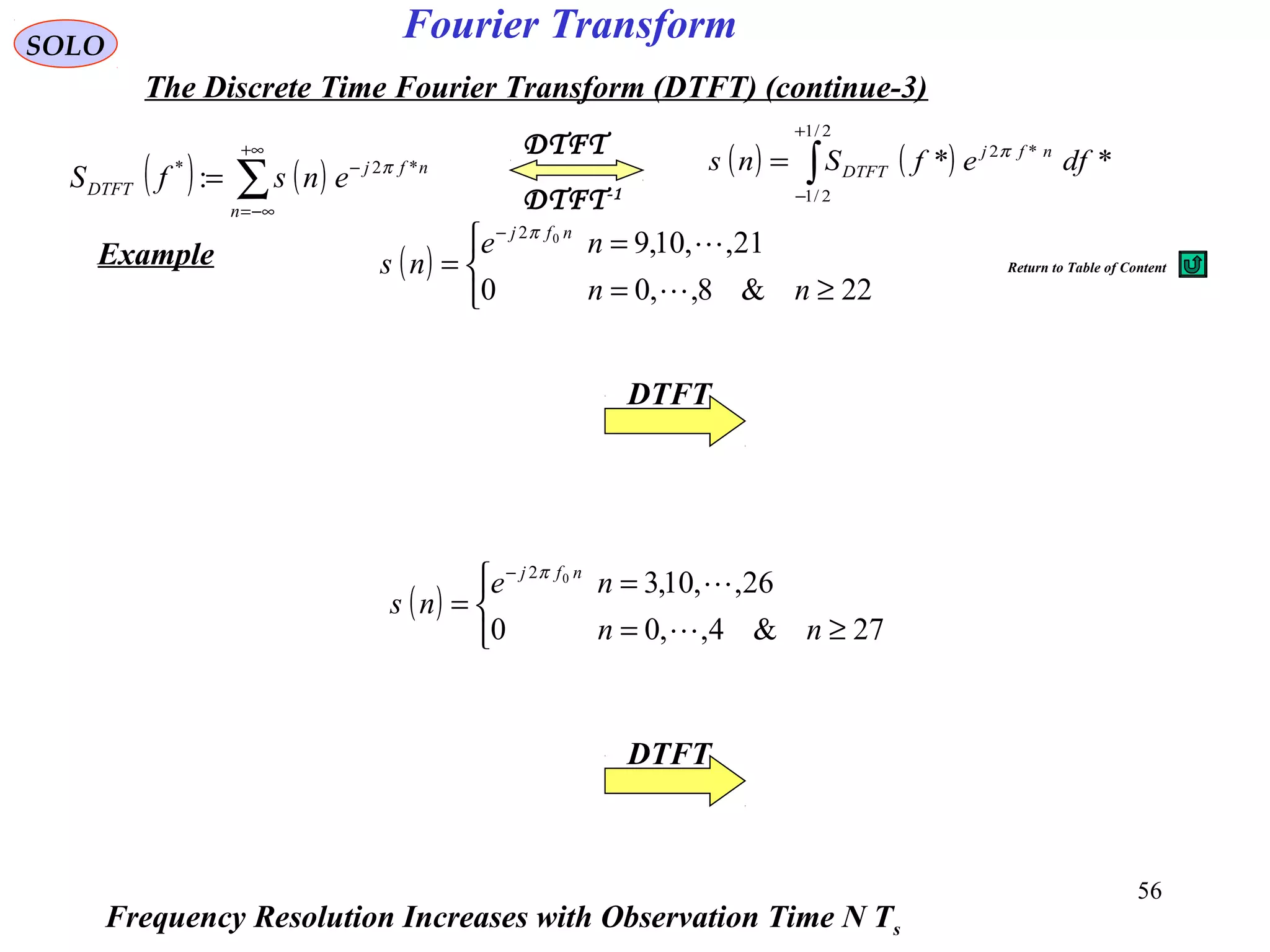 56
Fourier TransformSOLO
The Discrete Time Fourier Transform (DTFT) (continue-3)
( ) ( )∑
+∞
−∞=
−
=
n
nfj
DTFT ensfS *2*
: π
DTFT-1
DTFT
( ) ( )∫
+
−
=
2/1
2/1
*2
** dfefSns nfj
DTFT
π
Example ( )



≥=
=
=
−
22&8,,00
21,,10,902
nn
ne
ns
nfj

π
( )



≥=
=
=
−
27&4,,00
26,,10,302
nn
ne
ns
nfj

π
Frequency Resolution Increases with Observation Time N Ts
DTFT
DTFT
Return to Table of Content
 